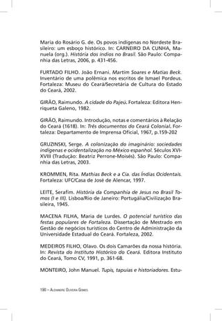Maria do Rosário G. de. Os povos indígenas no Nordeste Bra-
sileiro: um esboço histórico. In: CARNEIRO DA CUNHA, Ma-
nuela (org.). História dos índios no Brasil. São Paulo: Compa-
nhia das Letras, 2006, p. 431-456.

FURTADO FILHO. João Ernani. Martim Soares e Matias Beck.
Inventário de uma polêmica nos escritos de Ismael Pordeus.
Fortaleza: Museu do Ceará/Secretária de Cultura do Estado
do Ceará, 2002.

GIRÃO, Raimundo. A cidade do Pajeú. Fortaleza: Editora Hen-
riqueta Galeno, 1982.

GIRÃO, Raimundo. Introdução, notas e comentários à Relação
do Ceará (1618). In: Três documentos do Ceará Colonial. For-
taleza: Departamento de Imprensa Oﬁcial, 1967, p.159-202

GRUZINSKI, Serge. A colonização do imaginário: sociedades
indígenas e ocidentalização no México espanhol. Séculos XVI-
XVIII (Tradução: Beatriz Perrone-Moisés). São Paulo: Compa-
nhia das Letras, 2003.

KROMMEN, Rita. Mathias Beck e a Cia. das Índias Ocidentais.
Fortaleza: UFC/Casa de José de Alencar, 1997.

LEITE, Seraﬁm. História da Companhia de Jesus no Brasil To-
mos (I e III). Lisboa/Rio de Janeiro: Portugália/Civilização Bra-
sileira, 1945.

MACENA FILHA, Maria de Lurdes. O potencial turístico das
festas populares de Fortaleza. Dissertação de Mestrado em
Gestão de negócios turísticos do Centro de Administração da
Universidade Estadual do Ceará. Fortaleza, 2002.

MEDEIROS FILHO, Olavo. Os dois Camarões da nossa história.
In: Revista do Instituto Histórico do Ceará. Editora Instituto
do Ceará, Tomo CV, 1991, p. 361-68.

MONTEIRO, John Manuel. Tupis, tapuias e historiadores. Estu-


190 – ALEXANDRE OLIVEIRA GOMES
 