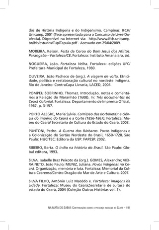 dos de História Indígena e do Indigenismo. Campinas: IFCH/
Unicamp, 2001 (Tese apresentada para o Concurso de Livre-Do-
cência). Disponível na Internet via: http://www.ifch.unicamp.
br/ihb/estudos/TupiTapuia.pdf . Acessado em 25/04/2009.

MOREIRA, Kelson. Festa da Coroa do Bom Jesus dos Aﬂitos.
Parangaba – Fortaleza/CE. Fortaleza: Instituto Amanaiara, s/d.

NOGUEIRA, João. Fortaleza Velha. Fortaleza: edições UFC/
Prefeitura Municipal de Fortaleza, 1980.

OLIVEIRA, João Pacheco de (org.). A viagem de volta. Etnici-
dade, política e reelaboração cultural no nordeste indígena.
Rio de Janeiro: ContraCapa Livraria, LACED, 2004.

POMPEU SOBRINHO, Thomaz. Introdução, notas e comentá-
rios à Relação do Maranhão (1608). In: Três documentos do
Ceará Colonial. Fortaleza: Departamento de Imprensa Oﬁcial,
1967, p. 3-157.

PORTO ALEGRE, Maria Sylvia. Comissão das Borboletas: a ciên-
cia do império do Ceará e a Corte (1856-1867). Fortaleza: Mu-
seu do Ceará/ Secretaria de Cultura do Estado do Ceará, 2003.

PUNTONI, Pedro. A Guerra dos Bárbaros. Povos Indígenas e
a Colonização do Sertão Nordeste do Brasil, 1650-1720. São
Paulo: HUCITEC: Editora da USP: FAPESP, 2002.

RIBEIRO, Berta. O índio na história do Brasil. São Paulo: Glo-
bal editora, 1993.

SILVA, Isabelle Braz Peixoto da (org.). GOMES, Alexandre; VIEI-
RA NETO, João Paulo; MUNIZ, Juliana. Povos indígenas no Ce-
ará. Organização, memória e luta. Fortaleza: Memorial da Cul-
tura Cearense/Centro Dragão do Mar de Arte e Cultura, 2007.

SILVA FILHO, Antônio Luiz Macêdo e. Fortaleza: imagens da
cidade. Fortaleza: Museu do Ceará;Secretaria de cultura do
estado do Ceará, 2004 (Coleção Outras Histórias vol. 1).



            NA MATA DO SABIÁ: CONTRIBUIÇÕES SOBRE A PRESENÇA INDÍGENA NO CEARÁ – 191
 