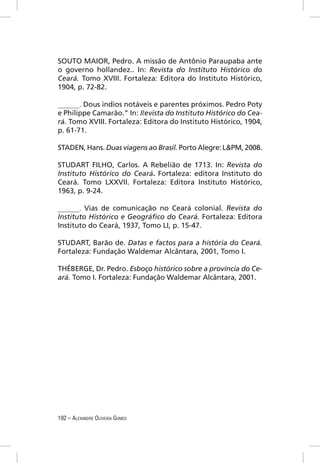 SOUTO MAIOR, Pedro. A missão de Antônio Paraupaba ante
o governo hollandez.. In: Revista do Instituto Histórico do
Ceará. Tomo XVIII. Fortaleza: Editora do Instituto Histórico,
1904, p. 72-82.

______. Dous indios notáveis e parentes próximos. Pedro Poty
e Philippe Camarão.” In: Revista do Instituto Histórico do Cea-
rá. Tomo XVIII. Fortaleza: Editora do Instituto Histórico, 1904,
p. 61-71.

STADEN, Hans. Duas viagens ao Brasil. Porto Alegre: L&PM, 2008.

STUDART FILHO, Carlos. A Rebelião de 1713. In: Revista do
Instituto Histórico do Ceará. Fortaleza: editora Instituto do
Ceará. Tomo LXXVII. Fortaleza: Editora Instituto Histórico,
1963, p. 9-24.

______. Vias de comunicação no Ceará colonial. Revista do
Instituto Histórico e Geográﬁco do Ceará. Fortaleza: Editora
Instituto do Ceará, 1937, Tomo LI, p. 15-47.

STUDART, Barão de. Datas e factos para a história do Ceará.
Fortaleza: Fundação Waldemar Alcântara, 2001, Tomo I.

THÉBERGE, Dr. Pedro. Esboço histórico sobre a província do Ce-
ará. Tomo I. Fortaleza: Fundação Waldemar Alcântara, 2001.




192 – ALEXANDRE OLIVEIRA GOMES
 