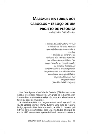 MASSACRE NA FURNA DOS
               CABOCLOS – ESBOÇO DE UM
                   PROJETO DE PESQUISA
                                            Luís Carlos Leite de Melo



                                     A função do historiador é revelar
                                         o sentido da história, mostrar
                                       o enredo humano em que ela se
                                                                revelou.
                                             A história, ao contrário da
                                      tradição, não santiﬁca nenhuma
                                        autoridade ou moralidade. Seu
                                     dever é revelar as complexidades
                                                 da conduta humana, as
                                     conformidades e as divergências,
                                    os ajustamentos e as desarmonias,
                                         as rotinas e as originalidades,
                                                os acomodamentos e as
                                                        irregularidades.
                                              (José Honório Rodrigues)



    Um fato ligado à história de Crateús (CE) despertou-nos
especial interesse: o massacre de um grupo de indígenas ocor-
rido no distrito de Monte Nebo, distante aproximadamente
45 km da sede do município.
    A primeira notícia nos chegou através de alunos da 7ª sé-
rie, do Colégio Manoel Mano, durante uma aula de História
Antiga, quando discutíamos o modo de vida do homem pri-
mitivo e as fontes utilizadas para seu estudo. Era princípio do
ano de 1987 e estávamos apenas iniciando a carreira docente,



            NA MATA DO SABIÁ: CONTRIBUIÇÕES SOBRE A PRESENÇA INDÍGENA NO CEARÁ – 193
 