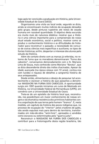 logo após ter concluído a graduação em História, pela Univer-
sidade Estadual do Ceará (UECE).
    Organizamos uma visita ao local onde, segundo se dizia,
ainda se encontravam muitos indícios da ocupação deixados
pelo grupo, desde pinturas rupestres até restos de ossada
humana em razoável quantidade. O objetivo desta excursão
era muito mais de natureza didática: mostrar que a Histó-
ria é uma ciência importante para a compreensão do nosso
atual estado econômico, social e político; mostrar como se
produz o conhecimento histórico e as diﬁculdades do histo-
riador para reconstruir o passado; a necessidade do concur-
so de outras ciências mais especíﬁcas e auxiliares; os tipos de
fontes históricas; enﬁm, despertar o interesse dos alunos pelo
estudo da História.
    Além do contato direto com as marcas já referidas, no re-
torno da furna que os moradores denominaram “furna dos
caboclos”, conversamos demoradamente com o Sr. Mariano
Lima de Souza, mais conhecido como Mariano “Barata”, que
se dizia descendente direto dos índios chacinados. Apesar da
idade avançada (na época estava com 72 anos), contou-nos
com lucidez e riqueza de detalhes a sangrenta história de
seus antepassados.
    Desde então, alimentamos o desejo de pesquisar tal acon-
tecimento e escrever a história do que passamos a denomi-
nar MASSACRE NA FURNA DOS CABOCLOS. A oportunidade
surgiu em 1997 quando iniciamos um curso de Mestrado em
História, na Universidade Federal de Pernambuco (UFPE), em
convênio com a Universidade Estadual do Ceará.
    Trata-se de um episódio da história local que, reconstru-
ído, nos possibilitará um maior conhecimento de nossas ori-
gens e da dramática resistência dos primitivos habitantes con-
tra a espoliação de suas terras pelo homem “branco”. É, nesta
medida, um capítulo da história dos povos indígenas que, no
processo de ocupação do “interior” pelos criadores de gado,
vão sendo expulsos mais para dentro do território, transfor-
mados em mão-de-obra “semi-livre”, apresados e vendidos
como escravos ou exterminados pela “guerra justa”.
    Reconstruir o MASSACRE NA FURNA DOS CABOCLOS é
contribuir para a historiograﬁa desta região brasileira, tão


194 – LUÍS CARLOS LEITE DE MELO
 