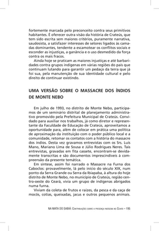 fortemente marcada pelo preconceito contra seus primitivos
habitantes. É oferecer outra visão da história de Crateús, que
tem sido escrita sem maiores critérios, puramente narrativa,
saudosista, a satisfazer interesses de setores ligados às cama-
das dominantes, tendente a escamotear os conﬂitos sociais e
esconder as injustiças, a ganância e o uso desmedido da força
contra os mais fracos.
   Ainda hoje se praticam as maiores injustiças e até barbari-
dades contra grupos indígenas em várias regiões do país que
continuam lutando para garantir um pedaço da terra que já
foi sua, pela manutenção de sua identidade cultural e pelo
direito de continuar existindo.


UMA VERSÃO SOBRE O MASSACRE DOS ÍNDIOS
DE MONTE NEBO

   Em julho de 1993, no distrito de Monte Nebo, participa-
mos de um seminário distrital de planejamento administra-
tivo promovido pela Prefeitura Municipal de Crateús. Convi-
dado para auxiliar nos trabalhos, já como diretor e represen-
tante da Faculdade de Educação de Crateús, aproveitamos a
oportunidade para, além de colocar em prática uma política
de aproximação da instituição com o poder público local e a
comunidade, retomar os contatos com a história do massacre
dos índios. Desta vez gravamos entrevistas com os Srs. Luís
Mano, Mariano Lima de Sousa e Júlio Rodrigues Neres. Tais
entrevistas, gravadas em ﬁta cassete, encontram-se devida-
mente transcritas e são documentos imprescindíveis à com-
preensão da presente temática.
   Em síntese, assim foi narrado o Massacre na Furna dos
Caboclos: provavelmente, lá pelo início do século XIX, num
ponto da Serra Grande ou Serra da Ibiapaba, à altura do hoje
distrito de Monte Nebo, no município de Crateús, região cen-
tro-oeste do Ceará, vivia um grupo de indígenas abrigados
numa furna.
   Viviam da coleta de frutos e raízes, da pesca e da caça de
mocós, cotias, queixadas, jacus e outros pequenos animais.


            NA MATA DO SABIÁ: CONTRIBUIÇÕES SOBRE A PRESENÇA INDÍGENA NO CEARÁ – 195
 