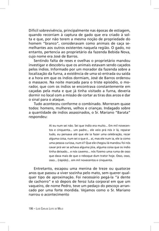 Difícil sobrevivência, principalmente nas épocas de estiagem,
quando recorriam à captura de gado que era criado à sol-
ta e que, por não terem a mesma noção de propriedade do
homem “branco”, consideravam como animais de caça se-
melhantes aos outros existentes naquela região. O gado, no
entanto, pertencia ao proprietário da fazenda Bebida Nova,
cujo nome era José de Barros.
    Sentindo falta de reses e ovelhas o proprietário mandou
investigar e descobriu que os animais estavam sendo caçados
pelos índios. Informado por um morador da fazenda sobre a
localização da furna, a existência de uma só entrada ou saída
e a hora em que os índios dormiam, José de Barros ordenou
o massacre. Na noite marcada para o triste episódio, o mo-
rador, que com os índios se encontrava constantemente em
caçadas pela mata e que já tinha visitado a furna, deveria
dormir no local com a missão de cortar as tiras dos arcos e dar
o sinal para o ataque.
    Tudo aconteceu conforme o combinado. Morreram quase
todos: homens, mulheres, velhos e crianças. Indagado sobre
a quantidade de índios assassinados, o Sr. Mariano “Barata”
respondeu:

                  Aí eu num sei não. Sei que índio era muito... Em mil novecen-
                  tos e cinquenta... um padre... ele veio prá nós ir lá, reparar
                  tudo, eu pensava até que ele ia fazer uma celebração, rezar
                  alguma coisa, num sei o que é... aí, mas ele num ia, ele ia como
                  uma pessoa curiosa, num é? Que ele chegou lá mandou foi nós
                  cavar prá ver se achava alguma jóia, alguma coisa que os índio
                  tinha deixado... e nós cavemo... nós ﬁzemo uma ruma de osso
                  que dava mais de que o reboque dum trator hoje. Osso, osso,
                  osso... (rápido)... em mil novecentos e cinquenta.


   Entretanto, escapou uma menina de treze ou quatorze
anos que passou a viver sozinha pelo mato, sem querer qual-
quer tipo de aproximação. Foi necessário pegá-la “à dente
de cachorro” e só depois de feroz luta corporal em que um
vaqueiro, de nome Pedro, teve um pedaço do pescoço arran-
cado por uma forte mordida. Vejamos como o Sr. Mariano
narrou o acontecimento


196 – LUÍS CARLOS LEITE DE MELO
 