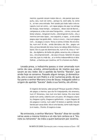 menino, quando vieram matar eles aí... ela parece que esca-
            puliu, saiu, num sei como... porque lá, você sabe, lá, como
            é... só tem uma entrada. Tem taiado prá todo lado e ela es-
            capuliu num sei como... um rapaz pegou ela aqui na catinga
            do Araújo, nesse tempo... campeava... desse José de Barros...
            campeava aí, e deu com essa franguinha ... correu, correu até
            botar a baixo... brigaram muito... eles brigaram muito... ela, a
            menina com esse rapaz... era vaqueiro, o rapaz... aí ela ainda
            pegou aqui nas goela dele... torou o couro... mas num pegou
            com... só pegou o couro. Torou e comeu (rindo). Ela era bra-
            ba, num era? Aí ele... ainda derrubou ele. Ele... pegou um
            tôco, já tava danado de raiva, tacou na cabeça dela e botou a
            baixo. Ele viu que ela dominava ele, num é? Aí, tirou o “rei”
            da... da algibeira, do bolso do gibão, amarrou ela, aí descan-
            sou... (incompreensível) ... da casa e trouxe. Valente! Aí casou
            com ela, que é a mãe da... aí a minha indescendência é dela.
            (falha)... aí batizou por Jovelina, né? E o homem era Pedro.


   Levada presa, a indiazinha passou a viver amarrada num
canto da casa, arredia, alimentando-se de insetos que pas-
savam ao seu redor. Daí o apelido da família “Barata”, que
ainda hoje se conserva. Passado algum tempo, já domestica-
da, veio a casar-se com Pedro e a ter numerosa prole, de que
faz parte o senhor Mariano Lima de Sousa. Indagado sobre a
origem do apelido “barata” dado à sua família, ele aﬁrma:


            O negócio de barata, sabe porquê? Porque quando o Pedro,
            ele pegou a menina, que ela foi traquejando, ela amansou,
            num é? Amansou, mas num era bem mansa. Ela vivia bem
            acolá num canto, coberta com uns pano. Alí chegava a bara-
            ta, chegava o grilo, chagava o gafanhoto... o que chegava alí
            ela pegava e comia, num sabe? Aí botaro o apelido nela de
            barata por causa disto. Isto é uma barata, come tudo inquan-
            to é inseto... Pronto. O negócio é esse.


   Na entrevista, o senhor Mariano “Barata” disse ter ouvido
várias vezes a mesma história e só não tem certeza se é “bis-
neto ou tetraneto” da índia a quem batizaram por Jovelina.


           NA MATA DO SABIÁ: CONTRIBUIÇÕES SOBRE A PRESENÇA INDÍGENA NO CEARÁ – 197
 