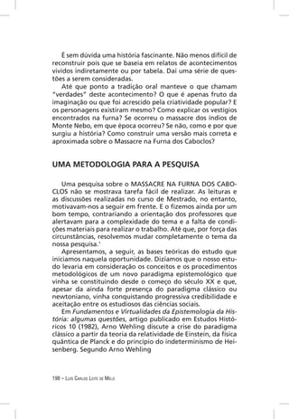 É sem dúvida uma história fascinante. Não menos difícil de
reconstruir pois que se baseia em relatos de acontecimentos
vividos indiretamente ou por tabela. Daí uma série de ques-
tões a serem consideradas.
    Até que ponto a tradição oral manteve o que chamam
“verdades” deste acontecimento? O que é apenas fruto da
imaginação ou que foi acrescido pela criatividade popular? E
os personagens existiram mesmo? Como explicar os vestígios
encontrados na furna? Se ocorreu o massacre dos índios de
Monte Nebo, em que época ocorreu? Se não, como e por que
surgiu a história? Como construir uma versão mais correta e
aproximada sobre o Massacre na Furna dos Caboclos?


UMA METODOLOGIA PARA A PESQUISA

    Uma pesquisa sobre o MASSACRE NA FURNA DOS CABO-
CLOS não se mostrava tarefa fácil de realizar. As leituras e
as discussões realizadas no curso de Mestrado, no entanto,
motivavam-nos a seguir em frente. E o ﬁzemos ainda por um
bom tempo, contrariando a orientação dos professores que
alertavam para a complexidade do tema e a falta de condi-
ções materiais para realizar o trabalho. Até que, por força das
circunstâncias, resolvemos mudar completamente o tema da
nossa pesquisa.1
    Apresentamos, a seguir, as bases teóricas do estudo que
iniciamos naquela oportunidade. Dizíamos que o nosso estu-
do levaria em consideração os conceitos e os procedimentos
metodológicos de um novo paradigma epistemológico que
vinha se constituindo desde o começo do século XX e que,
apesar da ainda forte presença do paradigma clássico ou
newtoniano, vinha conquistando progressiva credibilidade e
aceitação entre os estudiosos das ciências sociais.
    Em Fundamentos e Virtualidades da Epistemologia da His-
tória: algumas questões, artigo publicado em Estudos Histó-
ricos 10 (1982), Arno Wehling discute a crise do paradigma
clássico a partir da teoria da relatividade de Einstein, da física
quântica de Planck e do princípio do indeterminismo de Hei-
senberg. Segundo Arno Wehling



198 – LUÍS CARLOS LEITE DE MELO
 