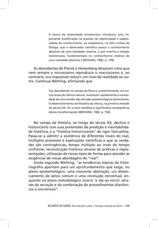 A teoria da relatividade einsteiniana introduziu uma im-
            portante modiﬁcação na questão da objetividade e subjeti-
            vidade do conhecimento, ao estabelecer, na feliz síntese de
            Ortega, que o observador cientíﬁco possui o conhecimento
            absoluto de uma realidade relativa, o que invertia a relação
            newtoniana, fundamentada no conhecimento relativo de
            uma realidade absoluta ( WEHLING, 1982, p. 149).


   As descobertas de Planck e Heisenberg deixaram claro que
nem sempre o microcosmo reproduzia o macrocosmo e, ao
contrário, era impossível reduzir um nível da realidade ao ou-
tro. Continua Wehling, aﬁrmando que

            Tais descobertas no campo da física e, posteriormente, em ou-
            tras áreas da ciência natural, revelaram rapidamente a necessi-
            dade de uma revisão das atitudes epistemológicas dominantes.
            O desenvolvimento da ﬁlosoﬁa da ciência, na primeira metade
            do século XX, foi a mais imediata e signiﬁcativa conseqüência
            destas transformações (WEHLING, 1982, p. 150).


   No campo da História, ao longo do século XX, declina o
historicismo com suas pretensões de predição e inevitabilida-
de histórica, e a “história historicizante” de rigor factualista.
Passa-se a admitir a existência de diferentes níveis do real,
múltiplos processos e explicações cientíﬁcas e que as verda-
des são contingências; tempo múltiplo ao invés de tempo
uniforme, reconstrução histórica através de práticas e repre-
sentações, utilização de novos tipos de fontes para atender às
exigências de novas abordagens do “real”.
   Ainda segundo Wehling, “as tendências básicas da histo-
riograﬁa apontam para um aprofundamento que exige, no
plano epistemológico, uma crescente abstração, um distan-
ciamento do senso comum e uma revolução conceitual, en-
quanto no plano metodológico ocorre ‘a ida ao micro’ atra-
vés da seriação e da combinação de procedimentos diacrôni-
cos e sincrônicos”.



            NA MATA DO SABIÁ: CONTRIBUIÇÕES SOBRE A PRESENÇA INDÍGENA NO CEARÁ – 199
 