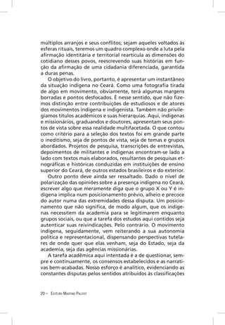 múltiplos arranjos e seus conﬂitos; sejam aqueles voltados às
esferas rituais, teremos um quadro complexo onde a luta pela
aﬁrmação identitária e territorial rearticula as dimensões do
cotidiano desses povos, reescrevendo suas histórias em fun-
ção da aﬁrmação de uma cidadania diferenciada, garantida
a duras penas.
   O objetivo do livro, portanto, é apresentar um instantâneo
da situação indígena no Ceará. Como uma fotograﬁa tirada
de algo em movimento, obviamente, terá algumas margens
borradas e pontos desfocados. É nesse sentido, que não ﬁze-
mos distinção entre contribuições de estudiosos e de atores
dos movimentos indígena e indigenista. Também não privile-
giamos títulos acadêmicos e suas hierarquias. Aqui, indígenas
e missionários, graduandos e doutores, apresentam seus pon-
tos de vista sobre essa realidade multifacetada. O que contou
como critério para a seleção dos textos foi em grande parte
o ineditismo, seja de pontos de vista, seja de temas e grupos
abordados. Projetos de pesquisa, transcrições de entrevistas,
depoimentos de militantes e indígenas encontram-se lado a
lado com textos mais elaborados, resultantes de pesquisas et-
nográﬁcas e históricas conduzidas em instituições de ensino
superior do Ceará, de outros estados brasileiros e do exterior.
   Outro ponto deve ainda ser ressaltado. Dado o nível de
polarização das opiniões sobre a presença indígena no Ceará,
escrever algo que meramente diga que o grupo X ou Y é in-
dígena implica num posicionamento prévio, alheio e precoce
do autor numa das extremidades dessa disputa. Um posicio-
namento que não signiﬁca, de modo algum, que os indíge-
nas necessitem da academia para se legitimarem enquanto
grupos sociais, ou que a tarefa dos estudos aqui contidos seja
autenticar suas reivindicações. Pelo contrário. O movimento
indígena, seguidamente, vem reiterando a sua autonomia
política e representacional, dispensando perspectivas tutela-
res de onde quer que elas venham, seja do Estado, seja da
academia, seja das agências missionárias.
   A tarefa acadêmica aqui intentada é a de questionar, sem-
pre e continuamente, os consensos estabelecidos e as narrati-
vas bem-acabadas. Nosso esforço é analítico, evidenciando as
constantes disputas pelos sentidos atribuídos às classiﬁcações


20 – ESTÊVÃO MARTINS PALITOT
 