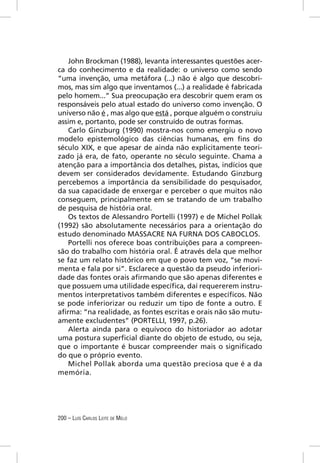 John Brockman (1988), levanta interessantes questões acer-
ca do conhecimento e da realidade: o universo como sendo
“uma invenção, uma metáfora (...) não é algo que descobri-
mos, mas sim algo que inventamos (...) a realidade é fabricada
pelo homem...” Sua preocupação era descobrir quem eram os
responsáveis pelo atual estado do universo como invenção. O
universo não é , mas algo que está , porque alguém o construiu
assim e, portanto, pode ser construído de outras formas.
   Carlo Ginzburg (1990) mostra-nos como emergiu o novo
modelo epistemológico das ciências humanas, em ﬁns do
século XIX, e que apesar de ainda não explicitamente teori-
zado já era, de fato, operante no século seguinte. Chama a
atenção para a importância dos detalhes, pistas, indícios que
devem ser considerados devidamente. Estudando Ginzburg
percebemos a importância da sensibilidade do pesquisador,
da sua capacidade de enxergar e perceber o que muitos não
conseguem, principalmente em se tratando de um trabalho
de pesquisa de história oral.
   Os textos de Alessandro Portelli (1997) e de Michel Pollak
(1992) são absolutamente necessários para a orientação do
estudo denominado MASSACRE NA FURNA DOS CABOCLOS.
   Portelli nos oferece boas contribuições para a compreen-
são do trabalho com história oral. É através dela que melhor
se faz um relato histórico em que o povo tem voz, “se movi-
menta e fala por si”. Esclarece a questão da pseudo inferiori-
dade das fontes orais aﬁrmando que são apenas diferentes e
que possuem uma utilidade especíﬁca, daí requererem instru-
mentos interpretativos também diferentes e especíﬁcos. Não
se pode inferiorizar ou reduzir um tipo de fonte a outro. E
aﬁrma: “na realidade, as fontes escritas e orais não são mutu-
amente excludentes” (PORTELLI, 1997, p.26).
   Alerta ainda para o equívoco do historiador ao adotar
uma postura superﬁcial diante do objeto de estudo, ou seja,
que o importante é buscar compreender mais o signiﬁcado
do que o próprio evento.
   Michel Pollak aborda uma questão preciosa que é a da
memória.




200 – LUÍS CARLOS LEITE DE MELO
 