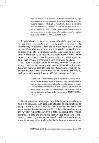 A priori, a memória parece ser um fenômeno individual, algo
            relativamente íntimo, próprio da pessoa. Mas Maurice Hal-
            bwachs, nos anos 20-30, já havia sublinhado que a memória
            deve ser entendida, também, ou sobretudo, como um fenô-
            meno coletivo e social, ou seja, como um fenômeno constru-
            ído coletivamente e submetido a ﬂutuações, transformações,
            mudanças constantes (POLLAK, 1992, p.201).


   E mais adiante “... devemos lembrar também que na maio-
ria das memórias existem marcas ou pontos relativamente
invariantes, imutáveis”. Para ele os elementos constitutivos
da memória são: os acontecimentos vividos pessoalmente,
os acontecimentos vividos por tabela, as pessoas ou persona-
gens e, ﬁnalmente, os lugares. No nosso caso interessa mais
de perto a compreensão dos acontecimentos vividos por ta-
bela, caso em que a memória é uma memória herdada.
   No tocante às técnicas de entrevista, Antônio Torres Mon-
tenegro apresenta-nos um interessante Manual do Entrevis-
tador de História Oral. De suas orientações podemos consta-
tar que muitas foram observadas nas entrevistas já referidas,
realizadas ainda em julho de 1993. Montenegro aﬁrma:

            O trabalho de rememorar, que se estabelece através do di-
            álogo entre entrevistador e entrevistado, assemelha-se à
            maiêutica socrática, sobretudo pela empatia que deve existir.
            O entrevistador deverá colocar-se na postura de parteiro de
            lembranças, facilitador do processo que se cria de resgatar as
            marcas deixadas pelo passado na memória (MONTENEGRO,
            1994, p. 150).


   O entrevistador deve respeitar a fala do entrevistado, que
não tem nenhuma obrigação de atender às expectativas da
pesquisa. No caso da conversa com o senhor Mariano, por
ser o mesmo descendente mais direto da índia Jovelina e por
ter “vivido” mais intensamente o fato, ou seja, por ter maior
signiﬁcação para ele e tendo se identiﬁcado mais com as víti-
mas do massacre, optamos por ouvi-lo mais demoradamente,
a partir de sua história de vida. Desta forma procurávamos



           NA MATA DO SABIÁ: CONTRIBUIÇÕES SOBRE A PRESENÇA INDÍGENA NO CEARÁ – 201
 