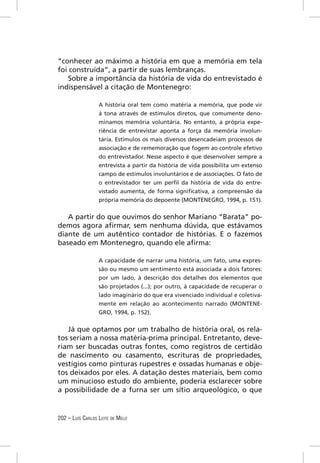 “conhecer ao máximo a história em que a memória em tela
foi construída”, a partir de suas lembranças.
    Sobre a importância da história de vida do entrevistado é
indispensável a citação de Montenegro:

                  A história oral tem como matéria a memória, que pode vir
                  à tona através de estímulos diretos, que comumente deno-
                  minamos memória voluntária. No entanto, a própria expe-
                  riência de entrevistar aponta a força da memória involun-
                  tária. Estímulos os mais diversos desencadeiam processos de
                  associação e de rememoração que fogem ao controle efetivo
                  do entrevistador. Nesse aspecto é que desenvolver sempre a
                  entrevista a partir da história de vida possibilita um extenso
                  campo de estímulos involuntários e de associações. O fato de
                  o entrevistador ter um perﬁl da história de vida do entre-
                  vistado aumenta, de forma signiﬁcativa, a compreensão da
                  própria memória do depoente (MONTENEGRO, 1994, p. 151).


   A partir do que ouvimos do senhor Mariano “Barata” po-
demos agora aﬁrmar, sem nenhuma dúvida, que estávamos
diante de um autêntico contador de histórias. E o fazemos
baseado em Montenegro, quando ele aﬁrma:

                  A capacidade de narrar uma história, um fato, uma expres-
                  são ou mesmo um sentimento está associada a dois fatores:
                  por um lado, à descrição dos detalhes dos elementos que
                  são projetados (...); por outro, à capacidade de recuperar o
                  lado imaginário do que era vivenciado individual e coletiva-
                  mente em relação ao acontecimento narrado (MONTENE-
                  GRO, 1994, p. 152).


   Já que optamos por um trabalho de história oral, os rela-
tos seriam a nossa matéria-prima principal. Entretanto, deve-
riam ser buscadas outras fontes, como registros de certidão
de nascimento ou casamento, escrituras de propriedades,
vestígios como pinturas rupestres e ossadas humanas e obje-
tos deixados por eles. A datação destes materiais, bem como
um minucioso estudo do ambiente, poderia esclarecer sobre
a possibilidade de a furna ser um sítio arqueológico, o que


202 – LUÍS CARLOS LEITE DE MELO
 