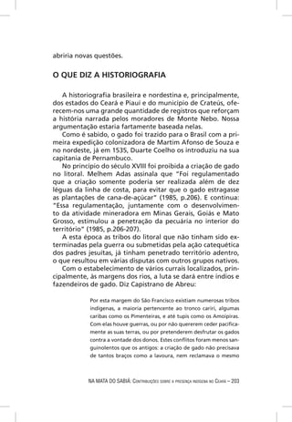 abriria novas questões.


O QUE DIZ A HISTORIOGRAFIA

   A historiograﬁa brasileira e nordestina e, principalmente,
dos estados do Ceará e Piauí e do município de Crateús, ofe-
recem-nos uma grande quantidade de registros que reforçam
a história narrada pelos moradores de Monte Nebo. Nossa
argumentação estaria fartamente baseada nelas.
   Como é sabido, o gado foi trazido para o Brasil com a pri-
meira expedição colonizadora de Martim Afonso de Souza e
no nordeste, já em 1535, Duarte Coelho os introduziu na sua
capitania de Pernambuco.
   No princípio do século XVIII foi proibida a criação de gado
no litoral. Melhem Adas assinala que “Foi regulamentado
que a criação somente poderia ser realizada além de dez
léguas da linha de costa, para evitar que o gado estragasse
as plantações de cana-de-açúcar” (1985, p.206). E continua:
“Essa regulamentação, juntamente com o desenvolvimen-
to da atividade mineradora em Minas Gerais, Goiás e Mato
Grosso, estimulou a penetração da pecuária no interior do
território” (1985, p.206-207).
   A esta época as tribos do litoral que não tinham sido ex-
terminadas pela guerra ou submetidas pela ação catequética
dos padres jesuítas, já tinham penetrado território adentro,
o que resultou em várias disputas com outros grupos nativos.
   Com o estabelecimento de vários currais localizados, prin-
cipalmente, às margens dos rios, a luta se dará entre índios e
fazendeiros de gado. Diz Capistrano de Abreu:

            Por esta margem do São Francisco existiam numerosas tribos
            indígenas, a maioria pertencente ao tronco cariri, algumas
            caribas como os Pimenteiras, e até tupis como os Amoipiras.
            Com elas houve guerras, ou por não quererem ceder paciﬁca-
            mente as suas terras, ou por pretenderem desfrutar os gados
            contra a vontade dos donos. Estes conﬂitos foram menos san-
            guinolentos que os antigos: a criação de gado não precisava
            de tantos braços como a lavoura, nem reclamava o mesmo



           NA MATA DO SABIÁ: CONTRIBUIÇÕES SOBRE A PRESENÇA INDÍGENA NO CEARÁ – 203
 