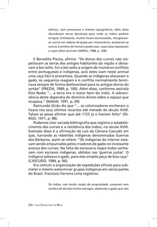 esforço, nem provocava a mesma repugnância; além disso
                  abundavam terras devolutas para onde os índios podiam
                  emigrar. Entretanto, muitos foram escravizados, refugiaram-
                  se outros em aldeias dirigidas por missionários, acostaram-se
                  outros à sombra de homens poderosos, cujas lutas esposaram
                  e cujos ódios serviram (ABREU, 1988, p. 168).


   E Benedito Prezia, aﬁrma: “Os donos dos currais não res-
peitavam as terras dos antigos habitantes da região e deixa-
vam o boi solto. Foi o boi solto a origem de inúmeros conﬂitos
entre portugueses e indígenas, pois estes viam neste animal
uma caça fácil e proveitosa. Quando os indígenas atacavam o
gado, os vaqueiros reagiam e o conﬂito normalmente termi-
nava sempre de forma desfavorável para os antigos donos do
sertão” (PREZIA, 1989, p. 100). Além disso, conforme assinala
Elza Nadai “... a terra era o maior bem do índio. A sobrevi-
vência deste dependia do domínio direto sobre o espaço que
ocupava.” (NADAI, 1991, p. 09)
   Raimundo Girão diz que “... os colonizadores encheram o
Ceará nos seus últimos recantos até metade do século XVIII.
Talvez se possa aﬁrmar que até 1725 já o haviam feito” (GI-
RÃO, 1971, p. 98).
   Podemos citar variada bibliograﬁa que registra o estabele-
cimento dos currais e a resistência dos índios, no século XVIII.
Exemplo disso é a aﬁrmação de Luís da Câmara Cascudo em
que, narrando as rebeliões indígenas denominadas Guerras
dos Bárbaros, assim se refere: “Os indígenas do interior esta-
vam sendo empurrados pelos criadores de gado no incessante
avanço dos currais. Na falta da escravaria negra todos sonha-
vam com escravos indígenas, obtidos nas ‘guerras justas’. O
indígena salteava o gado, para eles simples peça de boa caça”
(CASCUDO, 1984, p. 96).
   Era comum a organização de expedições oﬁciais para sub-
meter e mesmo exterminar grupos indígenas em várias partes
do Brasil. Francisco Ferreira Lima registrou:


                  Os índios, não tendo noção de propriedade, causaram sem
                  sombra de dúvida muitos estragos, abatendo o gado que não




204 – LUÍS CARLOS LEITE DE MELO
 