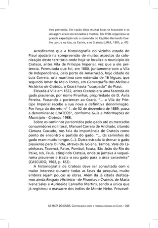 lhes pertencia. Em razão disso muitas lutas se travaram e os
            selvagens eram escravizados e mortos. Em 1708, organizou-se
            grande expedição sob o comando do Capitão Bernardo Coe-
            lho contra os Icós, os Cariris, e os Crateús (LIMA, 1991, p. 47)


    Acreditamos que a historiograﬁa do vizinho estado do
Piauí ajudará na compreensão de muitos aspectos da colo-
nização deste território onde hoje se localiza o município de
Crateús, antes Vila de Príncipe Imperial, vez que a ele per-
tencia. Permutada que foi, em 1880, juntamente com a Vila
de Independência, pelo porto de Amarração, hoje cidade de
Luiz Correia, orla marítima com extensão de 16 léguas, que
segundo Ismar de Melo Torres, em Geneagraﬁa dos Mellos e
Histórico de Crateús, o Ceará havia “usurpado” do Piauí.
    Elevada à Vila em 1832, antes Crateús era uma fazenda de
gado piauiense, por nome Piranhas, propriedade de D. Ávila
Pereira. Passando a pertencer ao Ceará, “... a Vila de Prín-
cipe Imperial recebe a sua nova e deﬁnitiva denominação.
Por força do decreto no 1, de 02 de dezembro de 1889, passa
a denominar-se CRATEÚS”, conforme Guia e Informações do
Município - Crateús, 1988.
    Sobre os caminhos percorridos pelo gado até os mercados
consumidores no litoral, Manuel Correia de Andrade, citando
Câmara Cascudo, nos fala da importância de Crateús como
ponto de encontro e partida do gado: “... Os caminhos do
gado eram muito longos (...). Outra estrada ia drenar o gado
piauiense para Olinda, através de Goiana, També, Vale do Es-
pinharas, Taperoá, Patos, Pombal, Sousa, São João do Rio do
Peixe, Icó, Tauá, atingindo Crateús, onde se juntava à vaquei-
rama piauiense e trazia o seu gado para a área canavieira”
(CASCUDO, 1962, p. 182).
    A historiograﬁa de Crateús deve ser consultada com o
maior interesse durante todas as fases da pesquisa, muito
embora sejam poucas as obras. Além da já citada destaca-
mos ainda Resgate Histórico - de Piranhas a Crateús, de Maria
Ivane Sales e Aurineide Carvalho Martins, sendo a única que
já registrou o massacre dos índios de Monte Nebo. Provavel-



           NA MATA DO SABIÁ: CONTRIBUIÇÕES SOBRE A PRESENÇA INDÍGENA NO CEARÁ – 205
 