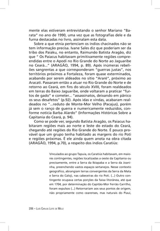 mente elas estiveram entrevistando o senhor Mariano “Ba-
rata” no ano de 1990, uma vez que as fotograﬁas dele e da
furna destacadas no livro, assinalam esta data.
    Sobre a que etnia pertenciam os índios chacinados não se
tem informação precisa. Ivane Sales diz que poderiam ser da
tribo dos Paiaku, no entanto, Raimundo Batista Aragão, diz
que “ Os Paiacus habitavam primitivamente regiões compre-
endidas entre o Apodi no Rio Grande do Norte ao Jaguaribe
no Ceará...” (ARAGÃO, 1994, p. 89). Após inúmeras rebeli-
ões sangrentas a que corresponderam “guerras justas”, nos
territórios próximos a Fortaleza, foram quase exterminados,
acabando por serem aldeados no sítio “Araré”, próximo ao
Aracati. Passaram então a atuar no Rio Grande do Norte e de
retorno ao Ceará, em ﬁns do século XVIII, foram realdeados
em terras do Baixo Jaguaribe, onde voltaram a praticar “fur-
tos de gado” e cometer... “assassinatos, deixando em pânico
os seus desafetos” (p.92). Após idas e vindas, acabaram real-
deados no “...reduto de Monte-Mor Velho (Pacajus), porém
já sem o ranço de guerra e numericamente reduzidos, con-
forme noticia Barba Alardo” (Informações Históricas Sobre a
Capitania do Ceará, p. 94).
    Como se pode ver, segundo Batista Aragão, os Paiacus ha-
bitaram regiões mais ao norte e leste do estado do Ceará,
chegando até regiões do Rio Grande do Norte. É pouco pro-
vável que um grupo tenha habitado as margens do rio Poti
e regiões próximas. É ele ainda quem anota na obra citada
(ARAGÃO, 1994, p.70), a respeito dos índios Caratiús:


                  Vinculados ao grupo Tapuia, os Caratiús habitavam, em maio-
                  res contingentes, regiões localizadas a oeste da Capitania ou
                  precisamente, entre a Serra da Ibiapaba e a Serra da Joani-
                  nha, preenchendo vastos espaços sertanejos. Nesse contexto
                  geográﬁco, abrangiam terras convergentes da Serra da Mata
                  e Serra do Caloji, nas cabeceiras do rio Poti. (...) Outro con-
                  tingente ocupava certas porções da faixa litorânea, até que
                  em 1704, por determinação do Capitão-Mor Ferrão Carrilho,
                  foram expulsos (...) Retornariam aos seus pontos de origem,
                  não propriamente como cearenses, mas naturais do Piauí,




206 – LUÍS CARLOS LEITE DE MELO
 
