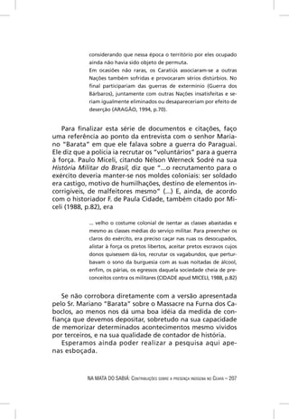 considerando que nessa época o território por eles ocupado
            ainda não havia sido objeto de permuta.
            Em ocasiões não raras, os Caratiús associaram-se a outras
            Nações também sofridas e provocaram sérios distúrbios. No
            ﬁnal participariam das guerras de extermínio (Guerra dos
            Bárbaros), juntamente com outras Nações insatisfeitas e se-
            riam igualmente eliminados ou desapareceriam por efeito de
            deserção (ARAGÃO, 1994, p.70).


    Para ﬁnalizar esta série de documentos e citações, faço
uma referência ao ponto da entrevista com o senhor Maria-
no “Barata” em que ele falava sobre a guerra do Paraguai.
Ele diz que a polícia ia recrutar os “voluntários” para a guerra
à força. Paulo Miceli, citando Nélson Werneck Sodré na sua
História Militar do Brasil, diz que “...o recrutamento para o
exército deveria manter-se nos moldes coloniais: ser soldado
era castigo, motivo de humilhações, destino de elementos in-
corrigíveis, de malfeitores mesmo” (...) E, ainda, de acordo
com o historiador F. de Paula Cidade, também citado por Mi-
celi (1988, p.82), era

            ... velho o costume colonial de isentar as classes abastadas e
            mesmo as classes médias do serviço militar. Para preencher os
            claros do exército, era preciso caçar nas ruas os desocupados,
            alistar à força os pretos libertos, aceitar pretos escravos cujos
            donos quisessem dá-los, recrutar os vagabundos, que pertur-
            bavam o sono da burguesia com as suas noitadas de álcool,
            enﬁm, os párias, os egressos daquela sociedade cheia de pre-
            conceitos contra os militares (CIDADE apud MICELI, 1988, p.82)


   Se não corrobora diretamente com a versão apresentada
pelo Sr. Mariano “Barata” sobre o Massacre na Furna dos Ca-
boclos, ao menos nos dá uma boa idéia da medida de con-
ﬁança que devemos depositar, sobretudo na sua capacidade
de memorizar determinados acontecimentos mesmo vividos
por terceiros, e na sua qualidade de contador de história.
   Esperamos ainda poder realizar a pesquisa aqui ape-
nas esboçada.



            NA MATA DO SABIÁ: CONTRIBUIÇÕES SOBRE A PRESENÇA INDÍGENA NO CEARÁ – 207
 