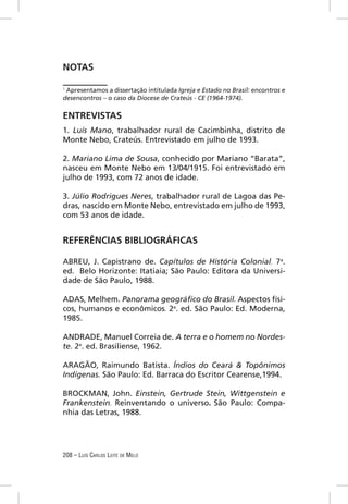 NOTAS

1
 Apresentamos a dissertação intitulada Igreja e Estado no Brasil: encontros e
desencontros – o caso da Diocese de Crateús - CE (1964-1974).

ENTREVISTAS
1. Luís Mano, trabalhador rural de Cacimbinha, distrito de
Monte Nebo, Crateús. Entrevistado em julho de 1993.

2. Mariano Lima de Sousa, conhecido por Mariano “Barata”,
nasceu em Monte Nebo em 13/04/1915. Foi entrevistado em
julho de 1993, com 72 anos de idade.

3. Júlio Rodrigues Neres, trabalhador rural de Lagoa das Pe-
dras, nascido em Monte Nebo, entrevistado em julho de 1993,
com 53 anos de idade.


REFERÊNCIAS BIBLIOGRÁFICAS

ABREU, J. Capistrano de. Capítulos de História Colonial. 7a.
ed. Belo Horizonte: Itatiaia; São Paulo: Editora da Universi-
dade de São Paulo, 1988.

ADAS, Melhem. Panorama geográﬁco do Brasil. Aspectos físi-
cos, humanos e econômicos. 2a. ed. São Paulo: Ed. Moderna,
1985.

ANDRADE, Manuel Correia de. A terra e o homem no Nordes-
te. 2a. ed. Brasiliense, 1962.

ARAGÃO, Raimundo Batista. Índios do Ceará & Topônimos
Indígenas. São Paulo: Ed. Barraca do Escritor Cearense,1994.

BROCKMAN, John. Einstein, Gertrude Stein, Wittgenstein e
Frankenstein. Reinventando o universo. São Paulo: Compa-
nhia das Letras, 1988.




208 – LUÍS CARLOS LEITE DE MELO
 