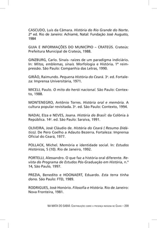 CASCUDO, Luís da Câmara. História do Rio Grande do Norte.
2ª ed. Rio de Janeiro: Achiamé, Natal: Fundação José Augusto,
1984

GUIA E INFORMAÇÕES DO MUNICÍPIO – CRATEÚS. Crateús:
Prefeitura Municipal de Crateús, 1988.

GINZBURG, Carlo. Sinais- raízes de um paradigma indiciário.
In: Mitos, emblemas, sinais. Morfologia e História. 1ª reim-
pressão. São Paulo: Companhia das Letras, 1990.

GIRÃO, Raimundo. Pequena História do Ceará. 3a. ed. Fortale-
za: Imprensa Universitária, 1971.

MICELI, Paulo. O mito do herói nacional. São Paulo: Contex-
to, 1988.

MONTENEGRO, Antônio Torres. História oral e memória. A
cultura popular revisitada. 3a. ed. São Paulo: Contexto, 1994.

NADAI, Elza e NEVES, Joana. História do Brasil: da Colônia à
República. 14a. ed. São Paulo: Saraiva, 1991.

OLIVEIRA, José Cláudio de. História do Ceará ( Resumo Didá-
tico). De Pero Coelho a Adauto Bezerra. Fortaleza: Imprensa
Oﬁcial do Ceará, 1977.

POLLACK, Michel. Memória e identidade social. In: Estudos
Históricos, 5 (10). Rio de Janeiro, 1992.

PORTELLI, Alessandro. O que faz a história oral diferente. Re-
vista do Programa de Estudos Pós-Graduação em História, n.º
14, São Paulo, 1997.

PREZIA, Benedito e HOONAERT, Eduardo. Esta terra tinha
dono. São Paulo: FTD, 1989.

RODRIGUES, José Honório. Filosoﬁa e História. Rio de Janeiro:
Nova Fronteira, 1981.


           NA MATA DO SABIÁ: CONTRIBUIÇÕES SOBRE A PRESENÇA INDÍGENA NO CEARÁ – 209
 
