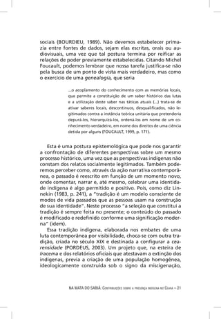 sociais (BOURDIEU, 1989). Não devemos estabelecer prima-
zia entre fontes de dados, sejam elas escritas, orais ou au-
diovisuais, uma vez que tal postura termina por reiﬁcar as
relações de poder previamente estabelecidas. Citando Michel
Foucault, podemos lembrar que nossa tarefa justiﬁca-se não
pela busca de um ponto de vista mais verdadeiro, mas como
o exercício de uma genealogia, que seria

            ...o acoplamento do conhecimento com as memórias locais,
            que permite a constituição de um saber histórico das lutas
            e a utilização deste saber nas táticas atuais (...) trata-se de
            ativar saberes locais, descontínuos, desqualiﬁcados, não le-
            gitimados contra a instância teórica unitária que pretenderia
            depurá-los, hierarquizá-los, ordená-los em nome de um co-
            nhecimento verdadeiro, em nome dos direitos de uma ciência
            detida por alguns (FOUCAULT, 1999, p. 171).


   Esta é uma postura epistemológica que pode nos garantir
a confrontação de diferentes perspectivas sobre um mesmo
processo histórico, uma vez que as perspectivas indígenas não
constam dos relatos socialmente legitimados. Também pode-
remos perceber como, através da ação narrativa contemporâ-
nea, o passado é reescrito em função de um momento novo,
onde comentar, narrar e, até mesmo, celebrar uma identida-
de indígena é algo permitido e positivo. Pois, como diz Lin-
nekin (1983, p. 241), a “tradição é um modelo consciente de
modos de vida passados que as pessoas usam na construção
de sua identidade”. Neste processo “a seleção que constitui a
tradição é sempre feita no presente; o conteúdo do passado
é modiﬁcado e redeﬁnido conforme uma signiﬁcação moder-
na” (idem).
   Essa tradição indígena, elaborada nos embates de uma
luta contemporânea por visibilidade, choca-se com outra tra-
dição, criada no século XIX e destinada a conﬁgurar a cea-
rensidade (PORDEUS, 2003). Um projeto que, na esteira de
Iracema e dos relatórios oﬁciais que atestavam a extinção dos
indígenas, previa a criação de uma população homogênea,
ideologicamente construída sob o signo da miscigenação,



            NA MATA DO SABIÁ: CONTRIBUIÇÕES SOBRE A PRESENÇA INDÍGENA NO CEARÁ – 21
 