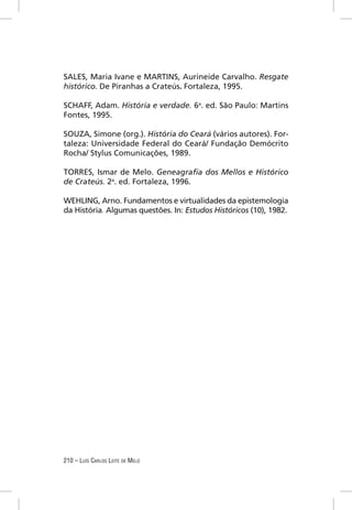 SALES, Maria Ivane e MARTINS, Aurineide Carvalho. Resgate
histórico. De Piranhas a Crateús. Fortaleza, 1995.

SCHAFF, Adam. História e verdade. 6a. ed. São Paulo: Martins
Fontes, 1995.

SOUZA, Simone (org.). História do Ceará (vários autores). For-
taleza: Universidade Federal do Ceará/ Fundação Demócrito
Rocha/ Stylus Comunicações, 1989.

TORRES, Ismar de Melo. Geneagraﬁa dos Mellos e Histórico
de Crateús. 2a. ed. Fortaleza, 1996.

WEHLING, Arno. Fundamentos e virtualidades da epistemologia
da História. Algumas questões. In: Estudos Históricos (10), 1982.




210 – LUÍS CARLOS LEITE DE MELO
 