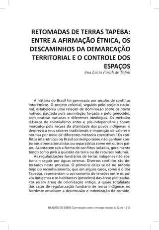 RETOMADAS DE TERRAS TAPEBA:
ENTRE A AFIRMAÇÃO ÉTNICA, OS
DESCAMINHOS DA DEMARCAÇÃO
 TERRITORIAL E O CONTROLE DOS
                      ESPAÇOS
                                           Ana Lúcia Farah de Tófoli




   A história do Brasil foi permeada por séculos de conﬂitos
interétnicos. O projeto colonial, seguido pelo projeto nacio-
nal, estabeleceu uma relação de dominação sobre os povos
nativos, pautada pela assimilação forçada e pelo genocídio,
com práticas variadas e diferentes ideologias. Os métodos
clássicos de colonialismo antes e pós-independência foram
marcados pela recusa da alteridade dos povos indígenas, o
desprezo a seus saberes tradicionais e imposição de valores e
normas por meio de diferentes métodos coercitivos.1 Os con-
ﬂitos interétnicos no Brasil contemporâneo não ganham con-
tornos etnonacionalistas ou separatistas como em outros paí-
ses. Acontecem sob a forma de conﬂitos isolados, geralmente
tendo como pivô a questão da terra ou de recursos naturais.
   As regularizações fundiárias de terras indígenas não cos-
tumam seguir por águas serenas. Diversos conﬂitos são de-
tectados neste processo. O primeiro deles se dá no próprio
bojo do reconhecimento, que em alguns casos, como é o dos
Tapebas, representam o acirramento de tensões entre os po-
vos indígenas e os habitantes (posseiros) das áreas pleiteadas.
Por serem áreas de colonização antiga, a quase totalidade
dos casos de regularização fundiária de terras indígenas no
Nordeste envolvem a desintrusão e indenização de conside-



            NA MATA DO SABIÁ: CONTRIBUIÇÕES SOBRE A PRESENÇA INDÍGENA NO CEARÁ – 213
 