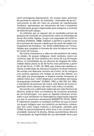 rável contingente populacional, em muitos casos, próximos
de perímetros urbanos. As chamadas “retomadas de terras”,
comumente se dão em meio ao processo de regularização
fundiária, representam um mecanismo de luta e resistência
utilizada pelos grupos organizados para assegurar o controle
de determinado espaço.
    As reﬂexões que se seguem são os resultados parciais da
pesquisa de mestrado em andamento, sobre as retomadas de
terras dos índios Tapeba. Grupo com população de 6.439 in-
divíduos (FUNASA, 2008), habitam a periferia e partes rurais
do município de Caucaia, cidade que faz parte da região me-
tropolitana de Fortaleza – CE. Estão subdivididos em 13 loca-
lidades que compõem o formato de uma ferradura em torno
do centro de Caucaia.
    No Ceará cristalizou-se a idéia da não existência de índios
no estado. Os grupos indígenas, neste contexto, vivem um
contínuo jogo de luta simbólica em torno de sua aﬁrmação
étnica. A consolidação de um discurso de negação da india-
nidade destes povos se dá de forma mais premente a partir
da Lei de Terras, nº 601, de 1850, que tratava de medidas re-
lativas à ordenação da estrutura fundiária no Brasil Imperial.
De acordo com Manuela Carneiro da Cunha, tal lei inaugura
uma política agressiva em relação às terras das aldeias: um
mês após sua promulgação, o Império manda incorporar às
aldeias índios que “vivem dispersos e confundidos nas massas
da população civilizada” (CUNHA, 1992, p.144-145). Em 1863,
o presidente da província do Ceará, José Bento da Cunha Fi-
gueiredo Júnior, declara não haver mais índios no estado.
    De acordo com a deﬁnição elaborada por João Pacheco de
Oliveira, pode-se falar na existência de sucessivos processos
de territorialização2, nos quais os Tapebas estiveram envol-
vidos e que resultaram na heterogênea organização espacial
em que se encontram atualmente (BARRETTO FILHO, 2004).
É importante ressaltar os múltiplos conﬂitos em que se insere
um grupo indígena que vive próximo ao perímetro urbano,
que tem como língua materna o português, assistido pela
FUNAI há aproximadamente vinte anos e em contato com a
sociedade nacional há séculos. Destas características decorre
a contestação da legitimidade de sua identidade étnica por


214 – ANA LÚCIA FARAH DE TÓFOLI
 