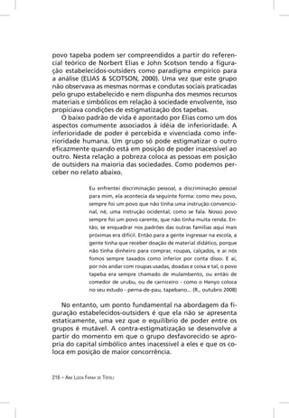 povo tapeba podem ser compreendidos a partir do referen-
cial teórico de Norbert Elias e John Scotson tendo a ﬁgura-
ção estabelecidos-outsiders como paradigma empírico para
a análise (ELIAS & SCOTSON, 2000). Uma vez que este grupo
não observava as mesmas normas e condutas sociais praticadas
pelo grupo estabelecido e nem dispunha dos mesmos recursos
materiais e simbólicos em relação à sociedade envolvente, isso
propiciava condições de estigmatização dos tapebas.
    O baixo padrão de vida é apontado por Elias como um dos
aspectos comumente associados à idéia de inferioridade. A
inferioridade de poder é percebida e vivenciada como infe-
rioridade humana. Um grupo só pode estigmatizar o outro
eﬁcazmente quando está em posição de poder inacessível ao
outro. Nesta relação a pobreza coloca as pessoas em posição
de outsiders na maioria das sociedades. Como podemos per-
ceber no relato abaixo.

                  Eu enfrentei discriminação pessoal, a discriminação pessoal
                  para mim, ela acontecia da seguinte forma: como meu povo,
                  sempre foi um povo que não tinha uma instrução convencio-
                  nal, né, uma instrução ocidental, como se fala. Nosso povo
                  sempre foi um povo carente, que não tinha muita renda. En-
                  tão, se enquadrar nos padrões das outras famílias aqui mais
                  próximas era difícil. Então para a gente ingressar na escola, a
                  gente tinha que receber doação de material didático, porque
                  não tinha dinheiro para comprar, roupas, calçados, e aí nós
                  fomos sempre taxados como inferior por conta disso. E aí,
                  por nós andar com roupas usadas, doadas e coisa e tal, o povo
                  tapeba era sempre chamado de mulambento, ou então de
                  comedor de urubu, ou de carniceiro - como o Henyo coloca
                  no seu estudo - perna-de-pau, tapebano... (R., outubro 2008)


   No entanto, um ponto fundamental na abordagem da ﬁ-
guração estabelecidos-outsiders é que ela não se apresenta
estaticamente, uma vez que o equilíbrio de poder entre os
grupos é mutável. A contra-estigmatização se desenvolve a
partir do momento em que o grupo desfavorecido se apro-
pria do capital simbólico antes inacessível a eles e que os co-
loca em posição de maior concorrência.


216 – ANA LÚCIA FARAH DE TÓFOLI
 