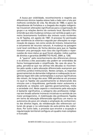A busca por visibilidade, reconhecimento e respeito aos
diferenciais étnicos tapeba esteve lado a lado com a luta por
melhores condições de vida. Na década de 1980, o apoio da
Arquidiocese de Fortaleza e a chegada dos órgãos indigenis-
tas trouxeram alterações signiﬁcativas para a organização do
grupo e as relações dentro do contexto local. Barretto Filho
entende que esta mudança começa a ser sentida já após o pri-
meiro levantamento fundiário dos imóveis rurais incidentes
na AI Tapeba, em agosto de 1987. O processo foi permeado
por resistências às vistorias e seguido por alterações na orga-
nização do espaço, tais como venda de imóveis, loteamentos
e cercamento de recursos naturais. A mudança na paisagem
rural local contribuiu de forma decisiva para que os Tapeba
tivessem uma percepção mais clara dos signiﬁcados e reper-
cussões do novo status ao qual foram alçados: índios sujeitos
de direitos e garantias (BARRETTO FILHO, 2004. p. 128).
   A “guerra” pelo reconhecimento dos diferenciais étnicos
e os direitos a eles associados não podem ser entendidos de
forma homogeneizada e simpliﬁcada. No caso do povo Ta-
peba, percebe-se que nas últimas três décadas os movimen-
tos pela saúde e pela educação diferenciada avançaram por
caminhos jurídico-institucionais. Nestes campos, as respostas
governamentais às demandas indígenas e à adequação às exi-
gências legais têm sido contempladas e avanços signiﬁcativos
são visíveis. Ao longo dos anos 1990 percebe-se um processo
no qual os Tapeba vão paulatinamente se distanciando dos
vínculos com a Arquidiocese, ganhando maior autonomia e
ampliando as relações com agentes governamentais, mídia
e sociedade civil. Neste aspecto o movimento pela educação
é bastante signiﬁcativo, a categoria dos professores indíge-
nas tem levado adiante inúmeras iniciativas no sentido de um
maior protagonismo. A mobilização dos professores Tapeba
em torno da educação diferenciada signiﬁcou um marco na
autonomia do povo em relação à ampliação do conhecimen-
to dos direitos legais, da reelaboração dos referenciais cul-
turais do grupo e na valorização da auto-estima dos indiví-
duos. Por outro lado, o processo que envolve a ocupação e
regularização territorial conﬁgura um quadro mais complexo
e truncado.


            NA MATA DO SABIÁ: CONTRIBUIÇÕES SOBRE A PRESENÇA INDÍGENA NO CEARÁ – 217
 