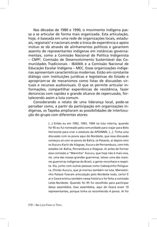 Nas décadas de 1980 e 1990, o movimento indígena pas-
sa a se articular de forma mais organizada. Esta articulação,
hoje, é baseada em uma rede de organizações locais, estadu-
ais, regionais3 e nacionais onde a troca de experiência e apoio
mútuo se dá através de alinhamentos políticos e garantem
assento de representantes indígenas em instâncias governa-
mentais, como a Comissão Nacional de Política Indigenista
– CNPI4, Comissão de Desenvolvimento Sustentável das Co-
munidades Tradicionais - IBAMA e a Comissão Nacional de
Educação Escolar Indígena – MEC. Essas organizações indíge-
nas apresentam características modernas. Estão em constante
diálogo com instituições jurídicas e legislativas do Estado e
apropriam-se de mecanismos como listas de discussões vir-
tuais e recursos audiovisuais. O que os permite articular in-
formações, compartilhar experiências de resistência, fazer
denúncias com rapidez e grande alcance de repercussão, for-
talecendo assim a luta comum.
    Considerando o relato de uma liderança local, pode-se
perceber como, a partir da participação em organizações in-
dígenas, os Tapeba ampliaram as possibilidades de interlocu-
ção do grupo com diferentes atores:

                  (...) Então eu em 1992, 1993, 1994 na luta interna, quando
                  foi 95 eu fui nomeado pela comunidade para viajar para Belo
                  Horizonte para criar o estatuto da APOINME, (...). Tinha uma
                  discussão com os povos aqui do Nordeste, que essa discussão
                  começou só com os povos da Bahia, os Pataxós, aí depois veio
                  os Xucuru Kariri de Alagoas, Xucuru de Pernambuco, com três
                  estados né: Bahia, Pernambuco e Alagoas. Aí antes de formar
                  essa comissão a “Maninha” Xucuru, que hoje não é mais viva,
                  né, uma das nossas grandes guerreiras, talvez uma das maio-
                  res guerreiras indígenas do Brasil, a gente reconhece e respei-
                  ta. Ela, junto com outras pessoas como Caboquinho Potigua-
                  ra, Chicão Xucuru, que já morreu também na luta, Manoelzi-
                  nho Pataxó ﬁzeram articulação pelo Nordeste todo, certo! E
                  aí o Ceará entrou também nessa história e foi feita a comissão
                  Leste-Nordeste. Quando foi 95 fui escolhido para participar
                  dessa assembléia. Essa assembléia, aqui do Ceará eram 10
                  representantes, porque tinha só reconhecido 4 povos. Aí foi



218 – ANA LÚCIA FARAH DE TÓFOLI
 