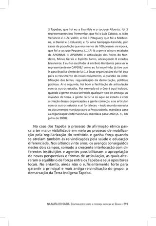 3 Tapebas, que foi eu a Evanilde e o cacique Alberto; foi 3
            representantes dos Tremembé, que foi o Luis Caboco, o João
            Venâncio e o Zé Valdir; aí foi 3 Pitaguary que foi a Madale-
            na, o Daniel e o Eduardo; e foi uma Genipapo-Kaninde, por
            causa da população que era menos de 100 pessoas na época,
            que foi a cacique Pequena. (...) Aí lá a gente criou o estatuto
            da APOINME. E APOINME é Articulação dos Povos do Nor-
            deste, Minas Gerais e Espírito Santo, abrangendo 8 estados
            brasileiros. E eu fui escolhido lá em Belo Horizonte para ser o
            representante no CAPOIB,5 como eu fui escolhido, já tive que
            ir para Brasília direto de lá (...) Essas organizações ela foi boa
            para o crescimento do nosso movimento, a questão da iden-
            tiﬁcação das terras, regularização da demarcação, políticas
            públicas. Aí o seguinte, foi bom a facilitação da articulação
            com os outros estados. Por exemplo só o Ceará aqui isolado,
            quando a gente estava sofrendo qualquer tipo de ameaça, as
            invasões de terra, a gente recorria só aqui ao estado e com
            a criação dessas organizações a gente começou a se articular
            com os outros estados e aí fortaleceu – todo mundo escrevia
            os documentos mandava para a Procuradoria, mandava para
            as organizações internacionais, mandava para ONU (A. R., em
            julho de 2008).


   No caso dos Tapeba o processo de aﬁrmação étnica pas-
sa a ter maior visibilidade em meio ao processo de mobiliza-
ção pela regularização do território e ganha força quando
se atrelam também às reivindicações pela saúde e educação
diferenciada. Nos últimos vinte anos, os avanços conseguidos
nestes dois campos, somado a crescente interlocução com di-
ferentes instituições e agentes possibilitaram a apropriação
de novas perspectivas e formas de articulação, as quais alte-
raram o equilíbrio de forças entre os Tapeba e seus opositores
locais. No entanto, ainda não o suﬁcientemente forte para
garantir a principal e mais antiga reivindicação do grupo: a
demarcação da Terra Indígena Tapeba.




           NA MATA DO SABIÁ: CONTRIBUIÇÕES SOBRE A PRESENÇA INDÍGENA NO CEARÁ – 219
 