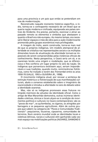 para uma província e um país que então se pretendiam em
vias de modernização.
    Reconstruído naquele momento histórico especíﬁco, o ín-
dio, tornou-se o contraponto necessário de um Brasil que se
queria nação moderna e civilizada, equiparada aos países cen-
trais do Ocidente. Era preciso, portanto, exorcizar e atirar ao
passado remoto os elementos e símbolos que atestassem o
quanto o Brasil era não-europeu. Ao mesmo tempo, era neces-
sário liberar espaços e mão-de-obra para a ação modernizante
promovida pelos grupos econômicos mais privilegiados.
    A imagem do índio, assim construída, torna-se mais real
do que os próprios indígenas. Um modelo atemporal de al-
teridade se cristaliza nas representações sociais e as múltiplas
dimensões locais de atualização da alteridade tornam-se im-
possíveis de serem compreendidas pelas instâncias oﬁciais de
conhecimento. Nesta perspectiva, o Ceará seria um só, e os
cearenses tendo uma origem e modelação, que os diferen-
ciava e lhes conferia um lugar próprio no seio da nação. Os
indígenas que porventura existissem aqui, seriam imponde-
ráveis e suas tradições, quando muito, reminiscências folcló-
ricas, como foi tratado o torém dos Tremembé entre os anos
1950-70 (VALLE, 1993 e OLIVEIRA JR., 1998).
    O movimento indígena atual, por recusar a sentença de
extinção histórica e a folclorização de suas manifestações cul-
turais, abala o consenso estabelecido sobre o imaginário da
cearensidade e introduz a alteridade no seio do debate sobre
a identidade cearense.
    Mas, não só os indígenas promovem essas fraturas no
límpido mármore da vetustez da identidade oﬁcial. Como o
artigo de Max Maranhão demonstra, outras inúmeras identi-
dades coletivas, étnicas e locais alçam-se à condição de movi-
mentos políticos e culturais no Ceará contemporâneo: são os
“povos do mar”, os quilombolas, os ciganos, os atingidos por
barragens e os pequenos agricultores. Além de outros gru-
pos que cabem na categoria de “Povos e Comunidades Tradi-
cionais”: pequizeiros, louceiras, cipozeiros, comunidades de
terreiros. Num cenário mundial onde as identidades locais e
coletivas (étnicas, raciais e culturais) vêm ganhando cada vez
mais espaço nas mobilizações políticas (ALVAREZ, DANIGNO E


22 – ESTÊVÃO MARTINS PALITOT
 