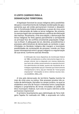 O LENTO CAMINHO PARA A
DEMARCAÇÃO TERRITORIAL

   A legislação favorável às causas indígenas abriu possibilida-
des para o reconhecimento de múltiplas reordenações de agru-
pamentos que até então permaneciam invisíveis e desassisti-
dos. A Constituição Federal estabeleceu o prazo de cinco anos
para a demarcação de todas as terras indígenas. No entanto,
os avanços legais não corresponderam a políticas de efetivação
das mesmas. Atualmente, vinte anos depois, a demarcação das
terras indígenas foi feita apenas parcialmente e corresponde
ao principal foco de conﬂitos envolvendo populações indíge-
nas no Brasil. A adequação da Lei, decretos, procedimentos e
processos administrativos de demarcação ao contexto e espe-
ciﬁcidades no Nordeste indígena dão margem a incontáveis
possibilidades de contestações do processo, criando um fosso
quase intransponível entre o grupo indígena e a regularização
de suas terras. Conforme assinala Almeida:

                  A efetivação dos novos dispositivos da Constituição Federal
                  de 1988, contraditando os velhos instrumentos legais de ins-
                  piração colonial, tem se deparado com imensos obstáculos,
                  que tanto são urdidos mecanicamente nos aparatos burocrá-
                  tico administrativo do Estado, quanto são resultantes de es-
                  tratégias engendradas seja por interesses que historicamente
                  monopolizaram a terra, seja por interesse de “novos grupos
                  empresariais” interessados na terra e demais recursos natu-
                  rais (ALMEIDA, 2006, p.35).


    A luta pela demarcação do território Tapeba tramita há
mais de vinte anos na justiça. Este processo envolve três es-
tudos de delimitação, barrados no campo jurídico, no qual se
estabelece uma luta de forças e interesses entre a população
indígena e proprietários de terras vinculados ao poder pú-
blico municipal e federal, num ciclo no qual o término ainda
permanece imprevisível.
    O primeiro levantamento para delimitação da Terra Indí-
gena Tapeba foi realizado em 1986, e arquivado em Julho



220 – ANA LÚCIA FARAH DE TÓFOLI
 