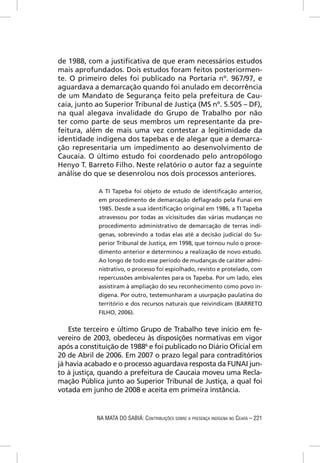 de 1988, com a justiﬁcativa de que eram necessários estudos
mais aprofundados. Dois estudos foram feitos posteriormen-
te. O primeiro deles foi publicado na Portaria nº. 967/97, e
aguardava a demarcação quando foi anulado em decorrência
de um Mandato de Segurança feito pela prefeitura de Cau-
caia, junto ao Superior Tribunal de Justiça (MS nº. 5.505 – DF),
na qual alegava invalidade do Grupo de Trabalho por não
ter como parte de seus membros um representante da pre-
feitura, além de mais uma vez contestar a legitimidade da
identidade indígena dos tapebas e de alegar que a demarca-
ção representaria um impedimento ao desenvolvimento de
Caucaia. O último estudo foi coordenado pelo antropólogo
Henyo T. Barreto Filho. Neste relatório o autor faz a seguinte
análise do que se desenrolou nos dois processos anteriores.

            A TI Tapeba foi objeto de estudo de identiﬁcação anterior,
            em procedimento de demarcação deﬂagrado pela Funai em
            1985. Desde a sua identiﬁcação original em 1986, a TI Tapeba
            atravessou por todas as vicissitudes das várias mudanças no
            procedimento administrativo de demarcação de terras indí-
            genas, sobrevindo a todas elas até a decisão judicial do Su-
            perior Tribunal de Justiça, em 1998, que tornou nulo o proce-
            dimento anterior e determinou a realização de novo estudo.
            Ao longo de todo esse período de mudanças de caráter admi-
            nistrativo, o processo foi espiolhado, revisto e protelado, com
            repercussões ambivalentes para os Tapeba. Por um lado, eles
            assistiram à ampliação do seu reconhecimento como povo in-
            dígena. Por outro, testemunharam a usurpação paulatina do
            território e dos recursos naturais que reivindicam (BARRETO
            FILHO, 2006).


    Este terceiro e último Grupo de Trabalho teve início em fe-
vereiro de 2003, obedeceu às disposições normativas em vigor
após a constituição de 19886 e foi publicado no Diário Oﬁcial em
20 de Abril de 2006. Em 2007 o prazo legal para contraditórios
já havia acabado e o processo aguardava resposta da FUNAI jun-
to à justiça, quando a prefeitura de Caucaia moveu uma Recla-
mação Pública junto ao Superior Tribunal de Justiça, a qual foi
votada em junho de 2008 e aceita em primeira instância.


            NA MATA DO SABIÁ: CONTRIBUIÇÕES SOBRE A PRESENÇA INDÍGENA NO CEARÁ – 221
 