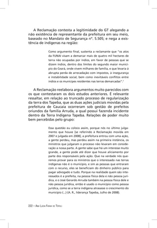 A Reclamação contesta a legitimidade do GT alegando a
não existência de representante da prefeitura em seu meio,
baseado no Mandato de Segurança nº. 5.505; e nega a exis-
tência de indígenas na região:

                  Como argumento ﬁnal, sustenta a reclamante que “os atos
                  da FUNAI visam a demarcar mais de quatro mil hectares de
                  terra não ocupadas por índios, em favor de pessoas que se
                  dizem índios, dentro dos limites do segundo maior municí-
                  pio do Ceará, onde vivem milhares de família, e que levaria à
                  abrupta perda de arrecadação com impostos, à insegurança
                  e instabilidade social, bem como inevitáveis conﬂitos entre
                  índios e os munícipes residentes nas terras demarcadas”.7


   A Reclamação reelabora argumentos muito parecidos com
os que contestaram os dois estudos anteriores. É relevante
ressaltar, em relação ao truncado processo de regularização
da terra dos Tapeba, que as duas ações judiciais movidas pela
prefeitura de Caucaia ocorreram sob gestão de prefeitos
oriundos da família Arruda, a qual possui fazenda incidente
dentro da Terra Indígena Tapeba. Relações de poder muito
bem percebidas pelo grupo:

                  Essa questão eu coloco assim, porque nós no último julga-
                  mento que houve [se referindo à Reclamação movida em
                  2007 e julgada em 2008], a prefeitura entrou com uma ação,
                  a gente perdeu, mas perdeu assim na primeira instância, os
                  ministros que julgaram o processo não levaram em conside-
                  ração a nossa parte. A gente sabe que há um interesse muito
                  grande, a gente pode até dizer que houve aliciamento por
                  parte dos responsáveis pela ação. Que na verdade nós que-
                  remos provar para os ministros que o interessado nas terras
                  indígenas não é o município, e sim as pessoas que entraram
                  com o recurso, eles se beneﬁciam do dinheiro público para
                  pagar advogado e tudo. Porque na realidade quem são inte-
                  ressados é a prefeita, na pessoa física dela e não pessoa jurí-
                  dica, e o José Gerardo Arruda também na pessoa física dele e
                  não pessoa jurídica, então é usado o município como pessoa
                  jurídica, como se a terra indígena atrasasse o crescimento do
                  município (...) (A. R., liderança Tapeba, Julho de 2008).



222 – ANA LÚCIA FARAH DE TÓFOLI
 