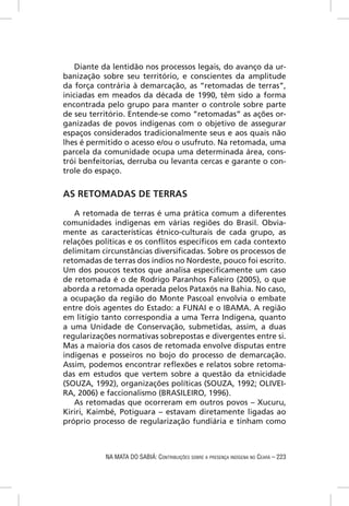 Diante da lentidão nos processos legais, do avanço da ur-
banização sobre seu território, e conscientes da amplitude
da força contrária à demarcação, as “retomadas de terras”,
iniciadas em meados da década de 1990, têm sido a forma
encontrada pelo grupo para manter o controle sobre parte
de seu território. Entende-se como “retomadas” as ações or-
ganizadas de povos indígenas com o objetivo de assegurar
espaços considerados tradicionalmente seus e aos quais não
lhes é permitido o acesso e/ou o usufruto. Na retomada, uma
parcela da comunidade ocupa uma determinada área, cons-
trói benfeitorias, derruba ou levanta cercas e garante o con-
trole do espaço.


AS RETOMADAS DE TERRAS

   A retomada de terras é uma prática comum a diferentes
comunidades indígenas em várias regiões do Brasil. Obvia-
mente as características étnico-culturais de cada grupo, as
relações políticas e os conﬂitos especíﬁcos em cada contexto
delimitam circunstâncias diversiﬁcadas. Sobre os processos de
retomadas de terras dos índios no Nordeste, pouco foi escrito.
Um dos poucos textos que analisa especiﬁcamente um caso
de retomada é o de Rodrigo Paranhos Faleiro (2005), o que
aborda a retomada operada pelos Pataxós na Bahia. No caso,
a ocupação da região do Monte Pascoal envolvia o embate
entre dois agentes do Estado: a FUNAI e o IBAMA. A região
em litígio tanto correspondia a uma Terra Indígena, quanto
a uma Unidade de Conservação, submetidas, assim, a duas
regularizações normativas sobrepostas e divergentes entre si.
Mas a maioria dos casos de retomada envolve disputas entre
indígenas e posseiros no bojo do processo de demarcação.
Assim, podemos encontrar reﬂexões e relatos sobre retoma-
das em estudos que vertem sobre a questão da etnicidade
(SOUZA, 1992), organizações políticas (SOUZA, 1992; OLIVEI-
RA, 2006) e faccionalismo (BRASILEIRO, 1996).
   As retomadas que ocorreram em outros povos – Xucuru,
Kiriri, Kaimbé, Potiguara – estavam diretamente ligadas ao
próprio processo de regularização fundiária e tinham como



           NA MATA DO SABIÁ: CONTRIBUIÇÕES SOBRE A PRESENÇA INDÍGENA NO CEARÁ – 223
 