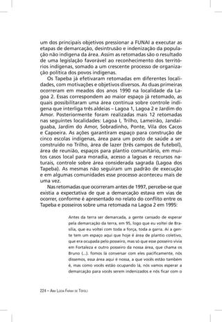 um dos principais objetivos pressionar a FUNAI a executar as
etapas de demarcação, desintrusão e indenização da popula-
ção não indígena da área. Assim as retomadas são o resultado
de uma legislação favorável ao reconhecimento dos territó-
rios indígenas, somado a um crescente processo de organiza-
ção política dos povos indígenas.
   Os Tapeba já efetivaram retomadas em diferentes locali-
dades, com motivações e objetivos diversos. As duas primeiras
ocorreram em meados dos anos 1990 na localidade da La-
goa 2. Essas correspondem ao maior espaço já retomado, as
quais possibilitaram uma área contínua sobre controle indí-
gena que interliga três aldeias – Lagoa 1, Lagoa 2 e Jardim do
Amor. Posteriormente foram realizadas mais 12 retomadas
nas seguintes localidades: Lagoa I, Trilho, Lameirão, Jandai-
guaba, Jardim do Amor, Sobradinho, Ponte, Vila dos Cacos
e Capoeira. As ações garantiram espaço para construção de
cinco escolas indígenas, área para um posto de saúde a ser
construído no Trilho, área de lazer (três campos de futebol),
área de reunião, espaços para plantio comunitário, em mui-
tos casos local para moradia, acesso a lagoas e recursos na-
turais, controle sobre área considerada sagrada (Lagoa dos
Tapeba). As mesmas não seguiram um padrão de execução
e em algumas comunidades esse processo aconteceu mais de
uma vez.
   Nas retomadas que ocorreram antes de 1997, percebe-se que
existia a expectativa de que a demarcação estava em vias de
ocorrer, conforme é apresentado no relato do conﬂito entre os
Tapeba e posseiros sobre uma retomada na Lagoa 2 em 1995:

                  Antes da terra ser demarcada, a gente cansado de esperar
                  pela demarcação da terra, em 95, logo que eu voltei de Bra-
                  sília, que eu voltei com toda a força, toda a garra. Aí a gen-
                  te tem um espaço aqui que hoje é área de plantio coletivo,
                  que era ocupada pelo posseiro, mas só que esse posseiro vivia
                  em Fortaleza e outro posseiro da nossa área, que chama os
                  Bruno (...). fomos lá conversar com eles paciﬁcamente, nós
                  dissemos, essa área aqui é nossa, a que vocês estão também
                  é, mas como vocês estão ocupando lá, nós vamos esperar a
                  demarcação para vocês serem indenizados e nós ﬁcar com o



224 – ANA LÚCIA FARAH DE TÓFOLI
 