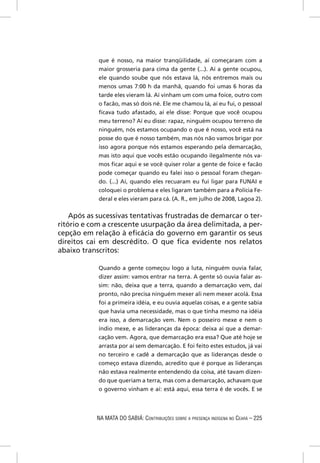 que é nosso, na maior tranqüilidade, aí começaram com a
            maior grosseria para cima da gente (...). Aí a gente ocupou,
            ele quando soube que nós estava lá, nós entremos mais ou
            menos umas 7:00 h da manhã, quando foi umas 6 horas da
            tarde eles vieram lá. Aí vinham um com uma foice, outro com
            o facão, mas só dois né. Ele me chamou lá, aí eu fui, o pessoal
            ﬁcava tudo afastado, aí ele disse: Porque que você ocupou
            meu terreno? Aí eu disse: rapaz, ninguém ocupou terreno de
            ninguém, nós estamos ocupando o que é nosso, você está na
            posse do que é nosso também, mas nós não vamos brigar por
            isso agora porque nós estamos esperando pela demarcação,
            mas isto aqui que vocês estão ocupando ilegalmente nós va-
            mos ﬁcar aqui e se você quiser rolar a gente de foice e facão
            pode começar quando eu falei isso o pessoal foram chegan-
            do. (...) Aí, quando eles recuaram eu fui ligar para FUNAI e
            coloquei o problema e eles ligaram também para a Polícia Fe-
            deral e eles vieram para cá. (A. R., em julho de 2008, Lagoa 2).

    Após as sucessivas tentativas frustradas de demarcar o ter-
ritório e com a crescente usurpação da área delimitada, a per-
cepção em relação à eﬁcácia do governo em garantir os seus
direitos cai em descrédito. O que ﬁca evidente nos relatos
abaixo transcritos:

            Quando a gente começou logo a luta, ninguém ouvia falar,
            dizer assim: vamos entrar na terra. A gente só ouvia falar as-
            sim: não, deixa que a terra, quando a demarcação vem, daí
            pronto, não precisa ninguém mexer ali nem mexer acolá. Essa
            foi a primeira idéia, e eu ouvia aquelas coisas, e a gente sabia
            que havia uma necessidade, mas o que tinha mesmo na idéia
            era isso, a demarcação vem. Nem o posseiro mexe e nem o
            índio mexe, e as lideranças da época: deixa aí que a demar-
            cação vem. Agora, que demarcação era essa? Que até hoje se
            arrasta por aí sem demarcação. E foi feito estes estudos, já vai
            no terceiro e cadê a demarcação que as lideranças desde o
            começo estava dizendo, acredito que é porque as lideranças
            não estava realmente entendendo da coisa, até tavam dizen-
            do que queriam a terra, mas com a demarcação, achavam que
            o governo vinham e aí: está aqui, essa terra é de vocês. E se




            NA MATA DO SABIÁ: CONTRIBUIÇÕES SOBRE A PRESENÇA INDÍGENA NO CEARÁ – 225
 