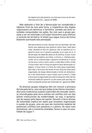for esperar por este governo, eu creio que nunca vai ser rece-
                  bida esta terra (A.L., agosto de 2008).


   Não obstante o fato de a demarcação ser considerada o
objetivo ﬁnal da luta pela terra, a inoperância dos órgãos
responsáveis em demarcar o território, somado aos bons re-
sultados conquistados nas ações, fez com que o grupo pas-
sasse a ver na retomada o principal mecanismo para efetivar
o controle do território. O relato que segue marca de forma
bastante acentuada esta percepção.

                  Nós que estamos na luta, nós que vive na retomada, nós não
                  temos essa esperança que governo venha fazer nada para
                  índio. Quando se fala em governo, não se classiﬁca se é o
                  governo atual, se é o governo passado, se é o que vai vir. A
                  demarcação ela depende desta tal de política, só que nunca
                  favoreceu aos pobres, aos índios, a minoria. (...) Sempre espe-
                  rando: vai vir a demarcação, o governo vai demarcar. E isso já
                  vai de anos e anos e anos e anos, e nada disso é feito. Então
                  a força maior não é a força do governo para demarcação in-
                  dígena, a força maior é a força do nosso povo organizado.
                  Que hoje a terra que nós temos foi por força do nosso povo
                  organizado, de chegar determinado e entrar sim diretamen-
                  te, e nós vamos buscar o que é nosso, que é a terra.(...) Toda
                  a terra que tá organizada que está em posse do índio não foi
                  nenhuma dada por governo, ou por quem quer que seja, foi
                  tudo conseguida através das retomadas (A., agosto de 2008).


   Os diversos grupos indígenas têm em comum a primazia
da luta pela terra, uma vez que todos os territórios reconheci-
dos como tradicionais acabam suprimidos do mercado. Assim,
as reivindicações pela terra entram em conﬂito com um dos
pilares institucionais da modernidade, ou seja, a apropria-
ção do espaço pela lógica do capital. Garantir a terra através
de retomadas implica em ações que envolvem organização
e coesão do grupo, uma vez que são momentos repletos de
potenciais conﬂitos com posseiros e a polícia. Os casos mais
dramáticos, até o momento relatados, foram o caso na Loca-
lidade da Lagoa 1:



226 – ANA LÚCIA FARAH DE TÓFOLI
 