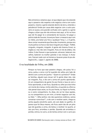 Nós entremos e estamos aqui, só que depois que nós estando
         aqui o posseiro não respeita e ele negocia a terra com outro
         posseiro, mesmo a gente estando dentro da terra, entende a
         petulância? Então por causa dele negociar com o outro pos-
         seiro aí causou uma grande confusão com a gente e a gente
         chegou a dizer que ele não entrava mais aqui, aí foi na hora
         que ele foi pegar lá o comandante de Caucaia, foi pegar a
         polícia toda de Caucaia, trouxe pra fazer o massacre aqui com
         os índios, pra botar pra fora a qualquer força. (...) A gente,
         deve contar novamente que Deus deu livramento, porque era
         muita polícia na hora e não teve ninguém pra chegar - FUNAI,
         ninguém, ninguém, ninguém. A gente até chamou Funai, os
         órgãos aí, mas não veio ninguém, ﬁcou só nós da aldeia, nós
         índios. E eles ﬁzeram o que quiseram, atiraram, bateram nos
         velhos, bateram na mulher grávida e nas crianças. E chuta-
         ram, ﬁzeram tudo com os homens e levaram preso lá pra de-
         legacia (A.L.. Lagoa 1, agosto de 2008).

E na localidade do Trilho, em 2006:

         Porque na hora que esse posseiro chegou, ele pulou foi a
         cerca, pulou a cerca e já foi quando ele saltou pro lado de
         dentro com a arma em punho: “-Quem é o primeiro?” Então
         as famílias, alguém quis recuar né? A gente disse não, não
         sai ninguém, ﬁca, e ele com a arma em punho apontando.
         Aí um companheiro da gente foi pra frente e tava só com a
         foice apontando, aí ele ﬁcou. Quando eu olhei pra trás tinha
         um monte de criança, minha sobrinha, aí quando eu olhei eu
         não pensei duas vezes, eu fui pra frente, eu ﬁquei na frente,
         eu e outro companheiro. Eu disse, ele vai ter duas opções,
         ou no companheiro ou em mim, aí tentei negociar com ele,
         eu falei: “– Olha senhor, nós não queremos violência, vamos
         conversar numa boa?”, e ele com o revólver assim, chega eu
         sentia aquele estralinho assim, ele com dedo no gatilho. Aí
         parece que foi Deus mesmo, ele ﬁcou assim tão de um jeito
         que ele guardou a arma, ele botou o revólver no quarto, aí
         saiu pra fora, arrombou o portão. Quando ele arrombou o
         portão, entrou no carro, aí ele tentou entrar com o carro pra



        NA MATA DO SABIÁ: CONTRIBUIÇÕES SOBRE A PRESENÇA INDÍGENA NO CEARÁ – 227
 