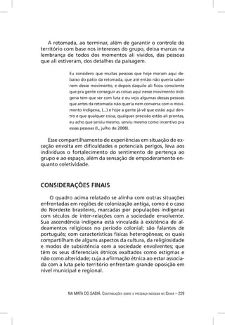 A retomada, ao terminar, além de garantir o controle do
território com base nos interesses do grupo, deixa marcas na
lembrança de todos dos momentos ali vividos, das pessoas
que ali estiveram, dos detalhes da paisagem.

            Eu considero que muitas pessoas que hoje moram aqui de-
            baixo do pátio da retomada, que até então não queria saber
            nem desse movimento, e depois daquilo ali ﬁcou consciente
            que pra gente conseguir as coisas aqui nesse movimento indí-
            gena tem que ser com luta e eu vejo algumas dessas pessoas
            que antes da retomada não queria nem conversa com o movi-
            mento indígena, (...) e hoje a gente já vê que estão aqui den-
            tro e que qualquer coisa, qualquer precisão estão ali prontas,
            eu acho que serviu mesmo, serviu mesmo como incentivo pra
            essas pessoas (I., julho de 2008).


   Esse compartilhamento de experiências em situação de ex-
ceção envolta em diﬁculdades e potenciais perigos, leva aos
indivíduos o fortalecimento do sentimento de pertença ao
grupo e ao espaço, além da sensação de empoderamento en-
quanto coletividade.



CONSIDERAÇÕES FINAIS

    O quadro acima relatado se alinha com outras situações
enfrentadas em regiões de colonização antiga, como é o caso
do Nordeste brasileiro, marcadas por populações indígenas
com séculos de inter-relações com a sociedade envolvente.
Sua ascendência indígena está vinculada à existência de al-
deamentos religiosos no período colonial; são falantes de
português; com características físicas heterogêneas; os quais
compartilham de alguns aspectos da cultura, da religiosidade
e modos de subsistência com a sociedade envolventes; que
têm os seus diferenciais étnicos exaltados como estigmas e
não como alteridade; cuja a aﬁrmação étnica ao estar associa-
da com a luta pelo território enfrentam grande oposição em
nível municipal e regional.



           NA MATA DO SABIÁ: CONTRIBUIÇÕES SOBRE A PRESENÇA INDÍGENA NO CEARÁ – 229
 