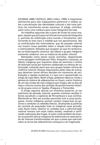 ESCOBAR, 2000; CASTELLS, 2002 e HALL, 1999), é importante
atentarmos para este mapeamento preliminar e inédito so-
bre a pluralização das identidades culturais e das lutas polí-
ticas nos movimentos sociais cearenses. O artigo, contribui,
assim como uma moldura para nossa fotograﬁa borrada.
    Os trabalhos seguintes são o pano de fundo da nossa ima-
gem, aquele que principia na linha do horizonte da fotograﬁa
e, partindo da indeﬁnição entre mundo e ﬁrmamento, vêm
tornando-se mais claro à medida que nos aproximamos. São
as contribuições dos historiadores, que do passado colonial
nos trazem novas questões sobre a relação entre indígenas
e colonizadores. Relações que escapam ao que foi sentencia-
do na historiograﬁa canônica: são líderes e grupos indígenas
aceitando colaborar com as instâncias do poder colonial.
    Retratados como atores sociais concretos, despontando
numa paisagem mitiﬁcada por Potis, Araquéns e Jacaúnas, os
líderes indígenas que requerem datas de sesmarias e títulos
de distinção social por haverem colaborado no esforço de co-
lonização, evitando assim que seus grupos fossem vítimas da
violência colonial. Pessoas responsáveis pelas vidas de outras,
que deveriam tomar difíceis decisões em momentos de atri-
bulações e rápidas mudanças, é o que nos é apresentado no
artigo de Lígio Maia. Neste artigo, podemos observar ainda a
gênese do sistema de aldeamentos no Ceará, matriz histórica
de um dos modos de vida indígena que chegou até os dias de
hoje e informa muitos dos sentidos de pertencimento históri-
co de grupos como os Tapeba, Pitaguary e Tremembé.
    O artigo seguinte aborda um momento posterior, já nos
estertores do período colonial, quando inúmeras revoltas li-
berais sacudiram a capitania de Pernambuco e suas vizinhas.
Mantendo-se ﬁéis aos acordos assumidos com a coroa portu-
guesa, muitos indígenas aceitam compor tropas leais ao go-
verno e combater os rebeldes liberais. Analisando as políticas
de controle da população (não só indígena) nesse período,
João Paulo Costa, observa os cuidados que a administração
colonial tomava com esses índios aliados, medindo e veriﬁ-
cando cada passo das tropas. O autor cuida também de levan-
tar as possíveis táticas indígenas de sobrevivência nesse perío-
do de intensas transformações em que a posse que exerciam
sobre as terras dos aldeamentos começava a ser fragilizada.


             NA MATA DO SABIÁ: CONTRIBUIÇÕES SOBRE A PRESENÇA INDÍGENA NO CEARÁ – 23
 