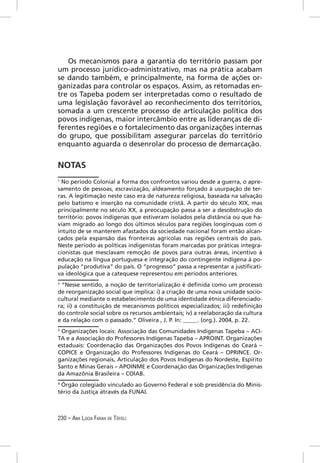 Os mecanismos para a garantia do território passam por
um processo jurídico-administrativo, mas na prática acabam
se dando também, e principalmente, na forma de ações or-
ganizadas para controlar os espaços. Assim, as retomadas en-
tre os Tapeba podem ser interpretadas como o resultado de
uma legislação favorável ao reconhecimento dos territórios,
somada a um crescente processo de articulação política dos
povos indígenas, maior intercâmbio entre as lideranças de di-
ferentes regiões e o fortalecimento das organizações internas
do grupo, que possibilitam assegurar parcelas do território
enquanto aguarda o desenrolar do processo de demarcação.


NOTAS
1
  No período Colonial a forma dos confrontos variou desde a guerra, o apre-
samento de pessoas, escravização, aldeamento forçado à usurpação de ter-
ras. A legitimação neste caso era de natureza religiosa, baseada na salvação
pelo batismo e inserção na comunidade cristã. A partir do século XIX, mas
principalmente no século XX, a preocupação passa a ser a desobstrução do
território: povos indígenas que estiveram isolados pela distância ou que ha-
viam migrado ao longo dos últimos séculos para regiões longínquas com o
intuito de se manterem afastados da sociedade nacional foram então alcan-
çados pela expansão das fronteiras agrícolas nas regiões centrais do país.
Neste período as políticas indigenistas foram marcadas por práticas integra-
cionistas que mesclavam remoção de povos para outras áreas, incentivo à
educação na língua portuguesa e integração do contingente indígena à po-
pulação “produtiva” do país. O “progresso” passa a representar a justiﬁcati-
va ideológica que a catequese representou em períodos anteriores.
2
 “Nesse sentido, a noção de territorialização é deﬁnida como um processo
de reorganização social que implica: i) a criação de uma nova unidade socio-
cultural mediante o estabelecimento de uma identidade étnica diferenciado-
ra; ii) a constituição de mecanismos políticos especializados; iii) redeﬁnição
do controle social sobre os recursos ambientais; iv) a reelaboração da cultura
e da relação com o passado.” Oliveira , J. P. In: _____. (org.). 2004, p. 22.
3
 Organizações locais: Associação das Comunidades Indígenas Tapeba – ACI-
TA e a Associação do Professores Indígenas Tapeba – APROINT. Organizações
estaduais: Coordenação das Organizações dos Povos Indígenas do Ceará –
COPICE e Organização do Professores Indígenas do Ceará – OPRINCE. Or-
ganizações regionais, Articulação dos Povos Indígenas do Nordeste, Espírito
Santo e Minas Gerais – APOINME e Coordenação das Organizações Indígenas
da Amazônia Brasileira – COIAB.
4
 Órgão colegiado vinculado ao Governo Federal e sob presidência do Minis-
tério da Justiça através da FUNAI.



230 – ANA LÚCIA FARAH DE TÓFOLI
 