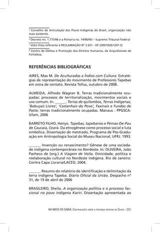 5
 Conselho de Articulação dos Povos Indígenas do Brasil, organização não
mais existente.
6
    Decreto no. 1.775/96 e a Portaria no. 14/96/MJ – Supremo Tribunal Federal
7
    Voto Vista referente à RECLAMAÇÃO Nº 2.651 - DF (2007/0261207-3)
8
 Centro de Defesa e Promoção dos Direitos Humanos, da Arquidiocese de
Fortaleza.



REFERÊNCIAS BIBLIOGRÁFICAS

AIRES, Max M. De Aculturados a Índios com Cultura: Estraté-
gias de representação do movimento de Professores Tapebas
em zona de contato. Revista Tellus, outubro de 2008.

ALMEIDA, Alfredo Wagner B. Terras tradicionalmente ocu-
padas: processos de territorialização, movimentos sociais e
uso comum. In: ______. Terras de quilombos, Terras Indígenas,
‘Babuçais Livres’, ‘Castanhais do Povo’, Faxinais e Fundos de
Pasto: terras tradicionalmente ocupadas. Manaus : PPGSCA-
Ufam, 2006

BARRETO FILHO, Henyo. Tapebas, tapebanos e Pernas-De-Pau
de Caucaia, Ceará. Da etnogênese como processo social e luta
simbólica. Dissertação de mestrado, Programa de Pós-Gradu-
ação em Antropologia Social do Museu Nacional, UFRJ. 1993.

______. Invenção ou renascimento? Gênese de uma socieda-
de indígena contemporânea no Nordeste. In: OLIVEIRA, João
Pacheco de (org.) A Viagem de Volta. Etnicidade, política e
reelaboração cultural no Nordeste indígena. Rio de Janeiro:
Contra Capa Livraria/LACED, 2004.

______. Resumo do relatório de identiﬁcação e delimitação da
terra indígena Tapeba. Diário Oﬁcial da União. Despacho nº
31, de 19 de abril de 2006

BRASILEIRO, Sheila. A organização política e o processo fac-
cional no povo indígena Kariri. Dissertação apresentada ao



                 NA MATA DO SABIÁ: CONTRIBUIÇÕES SOBRE A PRESENÇA INDÍGENA NO CEARÁ – 231
 