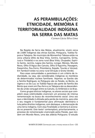 AS PERAMBULAÇÕES:
    ETNICIDADE, MEMÓRIA E
TERRITORIALIDADE INDÍGENA
      NA SERRA DAS MATAS
                                             Carmen Lúcia Silva Lima



   Na Região da Serra das Matas, atualmente, vivem cerca
de 2.600 indígenas das etnias Gavião, Potiguara, Tubiba-Ta-
puia e Tabajara. No município de Monsenhor Tabosa estão na
zona urbana (Alto da Boa Vista, Centro, Carrapicho, Girita,
Jucá e Trisidela) e na zona rural (Boa Vista, Chupador, Espíri-
to Santo, Jacinto, Lagoa dos Santos, Longar, Merejo, Mundo
Novo, Olho D’Agua dos Canuto, Olho D’Aguinha, Passagem,
Passarinho, Pau-Ferro, Pitombeira, Rajado, Tourão e Várzea).
Em Tamboril estão na zona rural (Viração e Grota Verde).
   Para essas comunidades o parentesco é um critério de in-
dianidade, ou seja, são considerados indígenas os membros
de determinados núcleos familiares. Vejamos: os Gavião são
a família Rodrigues; os Potiguara são os Paixão, os Bento, os
Ugena e os Da Luz; os Tubiba-Tapuia são parte da família dos
Bento que vivem em Pau-ferro e os Tabajara são os descenden-
tes da união conjugal entre os Canuto, os Ambrosio e os Braz.
   Como grupos étnicos indígenas, os atores sociais que com-
põem essas coletividades vivenciam um processo de intensa
rememoração na busca do reconhecimento social. Uma vez
que a identidade é afetada pela perda da memória, para eles
o seu resgate é fundamental para aﬁrmação identitária e
luta pelos direitos indígenas, com destaque, a demarcação de
uma terra indígena. Com essa ﬁnalidade a memória é aciona-
da no presente. Este texto1 contemplará, prioritariamente, o
processo de rememoração vivenciado pelos Paixão, que resi-
dem em Mundo Novo, uma das aldeias Potiguara. O estudo



            NA MATA DO SABIÁ: CONTRIBUIÇÕES SOBRE A PRESENÇA INDÍGENA NO CEARÁ – 233
 