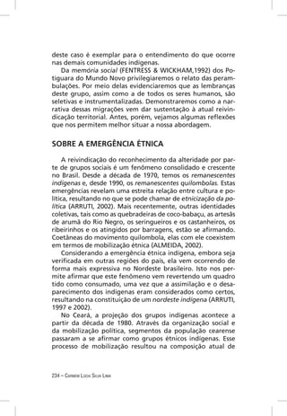 deste caso é exemplar para o entendimento do que ocorre
nas demais comunidades indígenas.
   Da memória social (FENTRESS & WICKHAM,1992) dos Po-
tiguara do Mundo Novo privilegiaremos o relato das peram-
bulações. Por meio delas evidenciaremos que as lembranças
deste grupo, assim como a de todos os seres humanos, são
seletivas e instrumentalizadas. Demonstraremos como a nar-
rativa dessas migrações vem dar sustentação à atual reivin-
dicação territorial. Antes, porém, vejamos algumas reﬂexões
que nos permitem melhor situar a nossa abordagem.


SOBRE A EMERGÊNCIA ÉTNICA

     A reivindicação do reconhecimento da alteridade por par-
te de grupos sociais é um fenômeno consolidado e crescente
no Brasil. Desde a década de 1970, temos os remanescentes
indígenas e, desde 1990, os remanescentes quilombolas. Estas
emergências revelam uma estreita relação entre cultura e po-
lítica, resultando no que se pode chamar de etnicização da po-
lítica (ARRUTI, 2002). Mais recentemente, outras identidades
coletivas, tais como as quebradeiras de coco-babaçu, as artesãs
de arumã do Rio Negro, os seringueiros e os castanheiros, os
ribeirinhos e os atingidos por barragens, estão se aﬁrmando.
Coetâneas do movimento quilombola, elas com ele coexistem
em termos de mobilização étnica (ALMEIDA, 2002).
     Considerando a emergência étnica indígena, embora seja
veriﬁcada em outras regiões do país, ela vem ocorrendo de
forma mais expressiva no Nordeste brasileiro. Isto nos per-
mite aﬁrmar que este fenômeno vem revertendo um quadro
tido como consumado, uma vez que a assimilação e o desa-
parecimento dos indígenas eram considerados como certos,
resultando na constituição de um nordeste indígena (ARRUTI,
1997 e 2002).
     No Ceará, a projeção dos grupos indígenas acontece a
partir da década de 1980. Através da organização social e
da mobilização política, segmentos da população cearense
passaram a se aﬁrmar como grupos étnicos indígenas. Esse
processo de mobilização resultou na composição atual de



234 – CARMEM LÚCIA SILVA LIMA
 