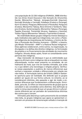 uma população de 22.536 indígenas (FUNASA, 2008) distribu-
ída nas etnias Anacé (Caucaia e São Gonçalo do Amarante),
Gavião (Monsenhor Tabosa), Jenipapo-Kanindé (Aquiraz),
Kanindé (Aratuba e Canindé), Kalabaça (Crateús e Poranga),
Kariri (Crateús), Pitaguary (Maracanaú e Pacatuba), Potiguara
(Crateús, Monsenhor Tabosa, Novo Oriente e Tamboril), Taba-
jara (Crateús, Quiterianópolis, Monsenhor Tabosa e Poranga),
Tapeba (Caucaia), Tremembé (Acaraú, Itapipoca e Itarema),
Tubiba-Tapuia (Monsenhor Tabosa) e Tupinambá (Crateús).
    Na visibilidade desses grupos indígenas merece destaque a
ação mediadora das agências indigenistas, tais como: a Pasto-
ral Indigenista da Arquidiocese de Fortaleza, o Centro de De-
fesa e Promoção dos Direitos Humanos – CDPDH,2 a Associa-
ção Missão Tremembé – AMIT3 e a Pastoral Raízes Indígenas.4
Estas agências colaboraram, entre outros, na organização, na
divulgação e na defesa dos direitos indígenas, na formulação
de projetos e no ﬁnanciamento das atividades do movimento
indígena. Através dessas ações, foram se consolidando como
parceiras dos indígenas.
    Algo merecedor de destaque é que as coletividades que
agora se aﬁrmam como indígenas não se enquadram na visão
estereotipada, muitas vezes presente na sociedade, de um
habitante da mata, que vive em bandos nômades, que anda
nu e que detém uma tecnologia e religião própria. Veriﬁca-
se nessas populações a ausência de marcos diferenciais que
venham a expressar unidade e diferenciação em relação aos
não-índios. A formulação teórica de Eriksen (2002) é bastan-
te oportuna para tal realidade. Ele defende que os grupos
podem ser iguais em sua forma cultural, no entanto, ao se
considerarem distintos, eles passarão a agir de modo a en-
contrar diferenças que fundamentem a diferenciação. Etnici-
dade, para ele, se refere ao relacionamento de grupos que se
concebem e são concebidos como distintos. Esta deﬁnição se
opõe à crença equivocada de que um grupo étnico é cultural-
mente diferente por ser portador de características distintas
dos outros que o cercam.
    Vitimados pela descrença e pelo preconceito da sociedade
não-índia, os grupos indígenas que agora se apresentam vi-
venciam um processo de rememoração voltado à invenção de


           NA MATA DO SABIÁ: CONTRIBUIÇÕES SOBRE A PRESENÇA INDÍGENA NO CEARÁ – 235
 