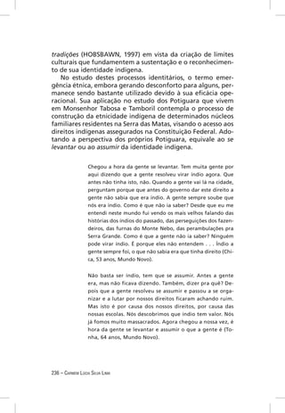 tradições (HOBSBAWN, 1997) em vista da criação de limites
culturais que fundamentem a sustentação e o reconhecimen-
to de sua identidade indígena.
   No estudo destes processos identitários, o termo emer-
gência étnica, embora gerando desconforto para alguns, per-
manece sendo bastante utilizado devido à sua eﬁcácia ope-
racional. Sua aplicação no estudo dos Potiguara que vivem
em Monsenhor Tabosa e Tamboril contempla o processo de
construção da etnicidade indígena de determinados núcleos
familiares residentes na Serra das Matas, visando o acesso aos
direitos indígenas assegurados na Constituição Federal. Ado-
tando a perspectiva dos próprios Potiguara, equivale ao se
levantar ou ao assumir da identidade indígena.


                  Chegou a hora da gente se levantar. Tem muita gente por
                  aqui dizendo que a gente resolveu virar índio agora. Que
                  antes não tinha isto, não. Quando a gente vai lá na cidade,
                  perguntam porque que antes do governo dar este direito a
                  gente não sabia que era índio. A gente sempre soube que
                  nós era índio. Como é que não ia saber? Desde que eu me
                  entendi neste mundo fui vendo os mais velhos falando das
                  histórias dos índios do passado, das perseguições dos fazen-
                  deiros, das furnas do Monte Nebo, das perambulações pra
                  Serra Grande. Como é que a gente não ia saber? Ninguém
                  pode virar índio. É porque eles não entendem . . . Índio a
                  gente sempre foi, o que não sabia era que tinha direito (Chi-
                  ca, 53 anos, Mundo Novo).


                  Não basta ser índio, tem que se assumir. Antes a gente
                  era, mas não ficava dizendo. Também, dizer pra quê? De-
                  pois que a gente resolveu se assumir e passou a se orga-
                  nizar e a lutar por nossos direitos ficaram achando ruim.
                  Mas isto é por causa dos nossos direitos, por causa das
                  nossas escolas. Nós descobrimos que índio tem valor. Nós
                  já fomos muito massacrados. Agora chegou a nossa vez, é
                  hora da gente se levantar e assumir o que a gente é (To-
                  nha, 64 anos, Mundo Novo).




236 – CARMEM LÚCIA SILVA LIMA
 