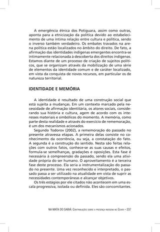 A emergência étnica dos Potiguara, assim como outras,
aponta para a etnicização da política devido ao estabeleci-
mento de uma íntima relação entre cultura e política, sendo
o inverso também verdadeiro. Os embates travados na are-
na política estão localizados no âmbito do direito. De fato, a
aﬁrmação das identidades indígenas emergentes encontra-se
intimamente relacionada à descoberta dos direitos indígenas.
Estamos diante de um processo de criação de sujeitos políti-
cos, que se organizam através da mobilização de uma série
de elementos da identidade comum e de caráter localizado,
em vista da conquista de novos recursos, em particular os de
natureza territorial.


IDENTIDADE E MEMÓRIA

   A identidade é resultado de uma construção social que
está sujeita a mudanças. Em um contexto marcado pela ne-
cessidade de aﬁrmação identitária, os atores sociais, conside-
rando sua história e cultura, agem de acordo com os inte-
resses materiais e simbólicos do momento. A memória, como
parte desta realidade e através do exercício de rememoração,
é um dos mecanismos acionados.
   Segundo Todorov (2002), a rememoração do passado no
presente atravessa etapas. A primeira delas consiste no co-
nhecimento da ocorrência, ou seja, a constatação do fato.
A segunda é a construção do sentido. Nesta são feitas rela-
ções com outros fatos, conhece-se as suas causas e efeitos,
formula-se semelhanças, gradações e oposições. Esta fase é
necessária à compreensão do passado, sendo ela uma ativi-
dade própria do ser humano. O aproveitamento é a terceira
fase deste processo. Ela seria a instrumentalização do passa-
do no presente. Uma vez reconhecido e interpretado, o pas-
sado passa a ser utilizado na atualidade em vista de suprir as
necessidades contemporâneas e alcançar objetivos.
   Os três estágios por ele citados não acontecem em uma es-
cala progressiva, isolada ou deﬁnida. Eles são concomitantes.




           NA MATA DO SABIÁ: CONTRIBUIÇÕES SOBRE A PRESENÇA INDÍGENA NO CEARÁ – 237
 