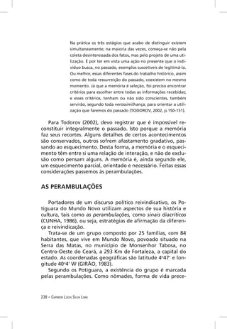 Na prática os três estágios que acabo de distinguir existem
                  simultaneamente; na maioria das vezes, começa-se não pela
                  coleta desinteressada dos fatos, mas pelo projeto de uma uti-
                  lização. É por ter em vista uma ação no presente que o indi-
                  víduo busca, no passado, exemplos suscetíveis de legitimá-la.
                  Ou melhor, essas diferentes fases do trabalho histórico, assim
                  como de toda ressurreição do passado, coexistem no mesmo
                  momento. Já que a memória é seleção, foi preciso encontrar
                  critérios para escolher entre todas as informações recebidas;
                  e esses critérios, tenham ou não sido conscientes, também
                  servirão, segundo toda verossimilhança, para orientar a utili-
                  zação que faremos do passado (TODOROV, 2002, p.150-151).


   Para Todorov (2002), devo registrar que é impossível re-
constituir integralmente o passado. Isto porque a memória
faz seus recortes. Alguns detalhes de certos acontecimentos
são conservados, outros sofrem afastamento gradativo, pas-
sando ao esquecimento. Desta forma, a memória e o esqueci-
mento têm entre si uma relação de interação, e não de exclu-
são como pensam alguns. A memória é, ainda segundo ele,
um esquecimento parcial, orientado e necessário. Feitas essas
considerações passemos às perambulações.


AS PERAMBULAÇÕES

   Portadores de um discurso político reivindicativo, os Po-
tiguara do Mundo Novo utilizam aspectos de sua história e
cultura, tais como as perambulações, como sinais diacríticos
(CUNHA, 1986), ou seja, estratégias de aﬁrmação da diferen-
ça e reivindicação.
   Trata-se de um grupo composto por 25 famílias, com 84
habitantes, que vive em Mundo Novo, povoado situado na
Serra das Matas, no município de Monsenhor Tabosa, no
Centro-Oeste do Ceará, a 293 Km de Fortaleza, a capital do
estado. As coordenadas geográﬁcas são latitude 4o47’ e lon-
gitude 40o4’ W (GIRÃO, 1983).
   Segundo os Potiguara, a existência do grupo é marcada
pelas perambulações. Como nômades, forma de vida prece-



238 – CARMEM LÚCIA SILVA LIMA
 