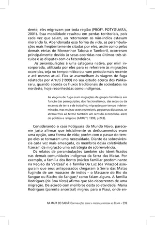dente, eles migravam por toda região (PROFS. POTYGUARA,
2001). Essa mobilidade resultou em perdas territoriais, pois
cada vez que saíam, ao retornarem os não-índios estavam
morando lá. Abandonada essa forma de vida, as perambula-
ções mais freqüentemente citadas por eles, assim como pelas
demais etnias de Monsenhor Tabosa e Tamboril, ocorreram
principalmente devido às secas ocorridas nos últimos três sé-
culos e às disputas com os fazendeiros.
    As perambulações é uma categoria nativa, por mim in-
corporada, utilizada por eles para se referirem às migrações
ocorridas, seja no tempo mítico ou num período mais recente
e até mesmo atual. Elas se assemelham às viagens de fuga
relatadas por Arruti (1999) no seu estudo acerca dos Panka-
raru, quando aborda os ﬂuxos tradicionais de sociedades no
nordeste, hoje reconhecidas como indígenas.

            As viagens de fuga eram migrações de grupos familiares em
            função das perseguições, dos faccionalismos, das secas ou da
            escassez de terra e de trabalho; migrações por tempo indeter-
            minado, mas muitas vezes reversíveis, pequenas diásporas, se
            atribuirmos ao termo também um sentido econômico, além
            do político e religioso (ARRUTI, 1999, p.243).


   Considerando o caso Potiguara do Mundo Novo, parece-
me justo aﬁrmar que inicialmente os deslocamentos eram
uma opção, uma forma de vida; porém com o passar do tem-
po eles se tornaram uma necessidade. Diante da sobrevivên-
cia cada vez mais ameaçada, os membros dessa coletividade
ﬁzeram da migração uma estratégia de sobrevivência.
   Os relatos de perambulações também são identiﬁcados
nas demais comunidades indígenas da Serra das Matas. Por
exemplo, a família dos Bento (núcleo familiar predominante
na Região da Várzea)5 e a família Da Luz (da Viração) asse-
guram que seus antepassados chegaram à Serra das Matas
fugindo de um massacre de índios – o Massacre do Rio do
Sangue ou Riacho do Sangue,6 como falam alguns. A família
Rodrigues (da Boa Vista) aﬁrma que são decorrentes de uma
migração. De acordo com membros desta coletividade, Maria
Rodrigues (parente ancestral) migrou para o Piauí, onde en-


           NA MATA DO SABIÁ: CONTRIBUIÇÕES SOBRE A PRESENÇA INDÍGENA NO CEARÁ – 239
 