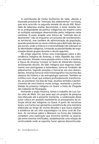 A contribuição de Carlos Guilherme do Valle, aborda o
chamado processo de “extinção dos aldeamentos” no Ceará,
que teria ocorrido na segunda metade do século XIX. Resul-
tado de laboriosa análise documental, o texto ressalta tan-
to as ambigüidades da política indigenista do Império como
as múltiplas estratégias desenvolvidas pelos indígenas neste
contexto. O autor propõe uma leitura da “extinção dos al-
deamentos” não só enquanto um processo de reordenamen-
to territorial, mas também de administração da população,
quando postularam-se novos critérios para deﬁnição dos gru-
pos sociais, onde a mistura e a nacionalidade irão sobrepor-se
às identidades indígenas, limitando as possibilidades de orga-
nização desses grupos durante o século seguinte.
    No artigo seguinte, temos uma investigação sobre a des-
cendência indígena de Amanay, o índio Algodão das crôni-
cas coloniais. Situado numa posição entre o mito e a história,
a ﬁgura de Amanay irrompe no texto de Alexandre Gomes,
atravessando séculos. De líder indígena que negociou habil-
mente com portugueses e holandeses, torna-se fundador de
aldeamentos, legando posições e honrarias aos seus descen-
dentes. Amanay torna-se mito historiográﬁco nos escritos dos
clássicos da história e da antropologia cearense. Também se
mitiﬁca num ritual, que embora profundamente transforma-
do, ao acontecer nos dias de hoje, atualiza sentidos e perten-
cimentos de uma história muito antiga, revelando a profun-
didade da presença indígena no Ceará: a Festa da Chegada
dos Caboclos da Parangaba.
    Fechando a seção histórica, temos o trabalho de Luís Car-
los Leite de Melo. Em que pese seja um projeto de pesquisa
não efetuado até o presente momento, a colaboração desse
autor coloca em questão exatamente os pressupostos da ex-
tinção oﬁcial dos indígenas no Ceará. A partir de narrativas
locais, Luís Carlos nos apresenta a existência de uma memória
elaborada ao longo de muitas décadas e que busca explicar
a existência de um sítio arqueológico na zona rural de Cra-
teús. As narrativas sobre o Massacre na Furna dos Caboclos
compõem uma explicação que encontra sentido na associa-
ção entre eventos mitiﬁcados, estabelecendo uma relação de
continuidade onde se supunha haver apenas descontinuida-


24 – ESTÊVÃO MARTINS PALITOT
 